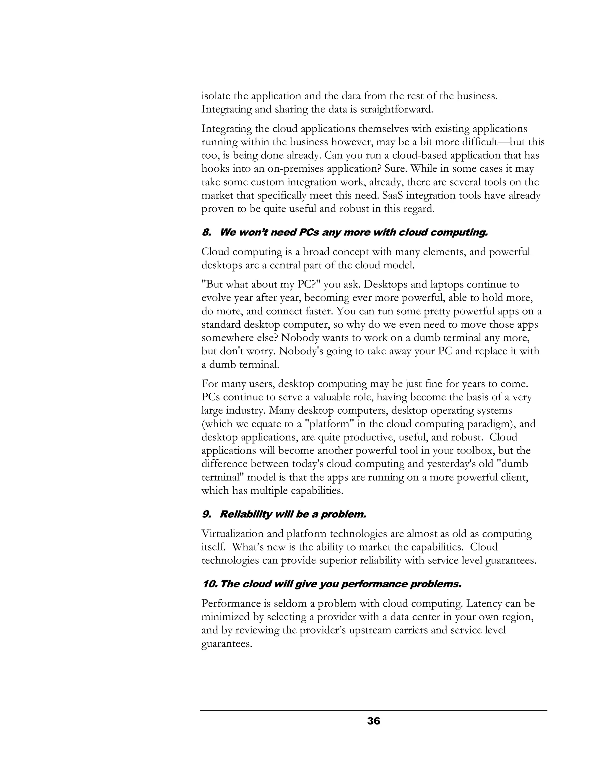 isolate the application and the data from the rest of the business.
Integrating and sharing the data is straightforward.
Integrating the cloud applications themselves with existing applications
running within the business however, may be a bit more difficult—but this
too, is being done already. Can you run a cloud-based application that has
hooks into an on-premises application? Sure. While in some cases it may
take some custom integration work, already, there are several tools on the
market that specifically meet this need. SaaS integration tools have already
proven to be quite useful and robust in this regard.
8. We won’t need PCs any more with cloud computing.
Cloud computing is a broad concept with many elements, and powerful
desktops are a central part of the cloud model.
"But what about my PC?" you ask. Desktops and laptops continue to
evolve year after year, becoming ever more powerful, able to hold more,
do more, and connect faster. You can run some pretty powerful apps on a
standard desktop computer, so why do we even need to move those apps
somewhere else? Nobody wants to work on a dumb terminal any more,
but don't worry. Nobody's going to take away your PC and replace it with
a dumb terminal.
For many users, desktop computing may be just fine for years to come.
PCs continue to serve a valuable role, having become the basis of a very
large industry. Many desktop computers, desktop operating systems
(which we equate to a "platform" in the cloud computing paradigm), and
desktop applications, are quite productive, useful, and robust. Cloud
applications will become another powerful tool in your toolbox, but the
difference between today's cloud computing and yesterday's old "dumb
terminal" model is that the apps are running on a more powerful client,
which has multiple capabilities.
9. Reliability will be a problem.
Virtualization and platform technologies are almost as old as computing
itself. What’s new is the ability to market the capabilities. Cloud
technologies can provide superior reliability with service level guarantees.
10. The cloud will give you performance problems.
Performance is seldom a problem with cloud computing. Latency can be
minimized by selecting a provider with a data center in your own region,
and by reviewing the provider’s upstream carriers and service level
guarantees.




                                     36
 