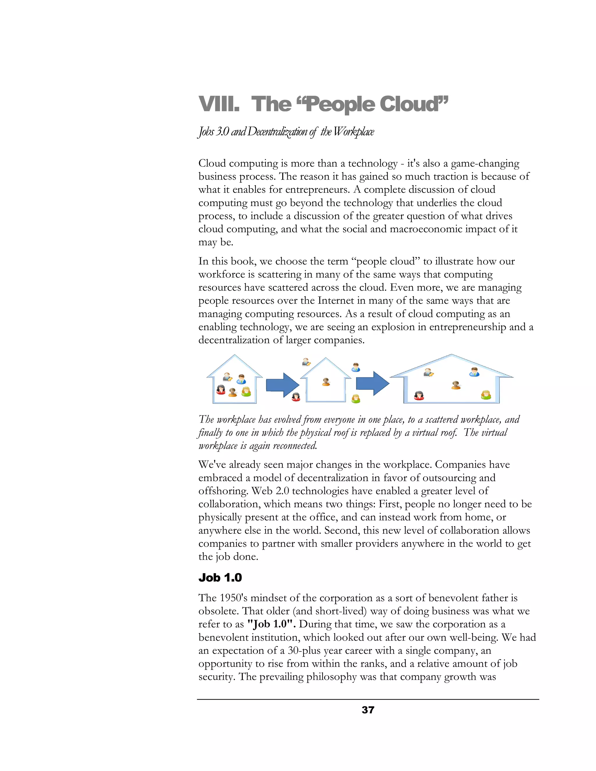 VIII. The “People Cloud”
Jobs 3.0 and Decentralization of the Workplace

Cloud computing is more than a technology - it's also a game-changing
business process. The reason it has gained so much traction is because of
what it enables for entrepreneurs. A complete discussion of cloud
computing must go beyond the technology that underlies the cloud
process, to include a discussion of the greater question of what drives
cloud computing, and what the social and macroeconomic impact of it
may be.
In this book, we choose the term “people cloud” to illustrate how our
workforce is scattering in many of the same ways that computing
resources have scattered across the cloud. Even more, we are managing
people resources over the Internet in many of the same ways that are
managing computing resources. As a result of cloud computing as an
enabling technology, we are seeing an explosion in entrepreneurship and a
decentralization of larger companies.




The workplace has evolved from everyone in one place, to a scattered workplace, and
finally to one in which the physical roof is replaced by a virtual roof. The virtual
workplace is again reconnected.
We've already seen major changes in the workplace. Companies have
embraced a model of decentralization in favor of outsourcing and
offshoring. Web 2.0 technologies have enabled a greater level of
collaboration, which means two things: First, people no longer need to be
physically present at the office, and can instead work from home, or
anywhere else in the world. Second, this new level of collaboration allows
companies to partner with smaller providers anywhere in the world to get
the job done.
Job 1.0
The 1950's mindset of the corporation as a sort of benevolent father is
obsolete. That older (and short-lived) way of doing business was what we
refer to as "Job 1.0". During that time, we saw the corporation as a
benevolent institution, which looked out after our own well-being. We had
an expectation of a 30-plus year career with a single company, an
opportunity to rise from within the ranks, and a relative amount of job
security. The prevailing philosophy was that company growth was

                                          37
 