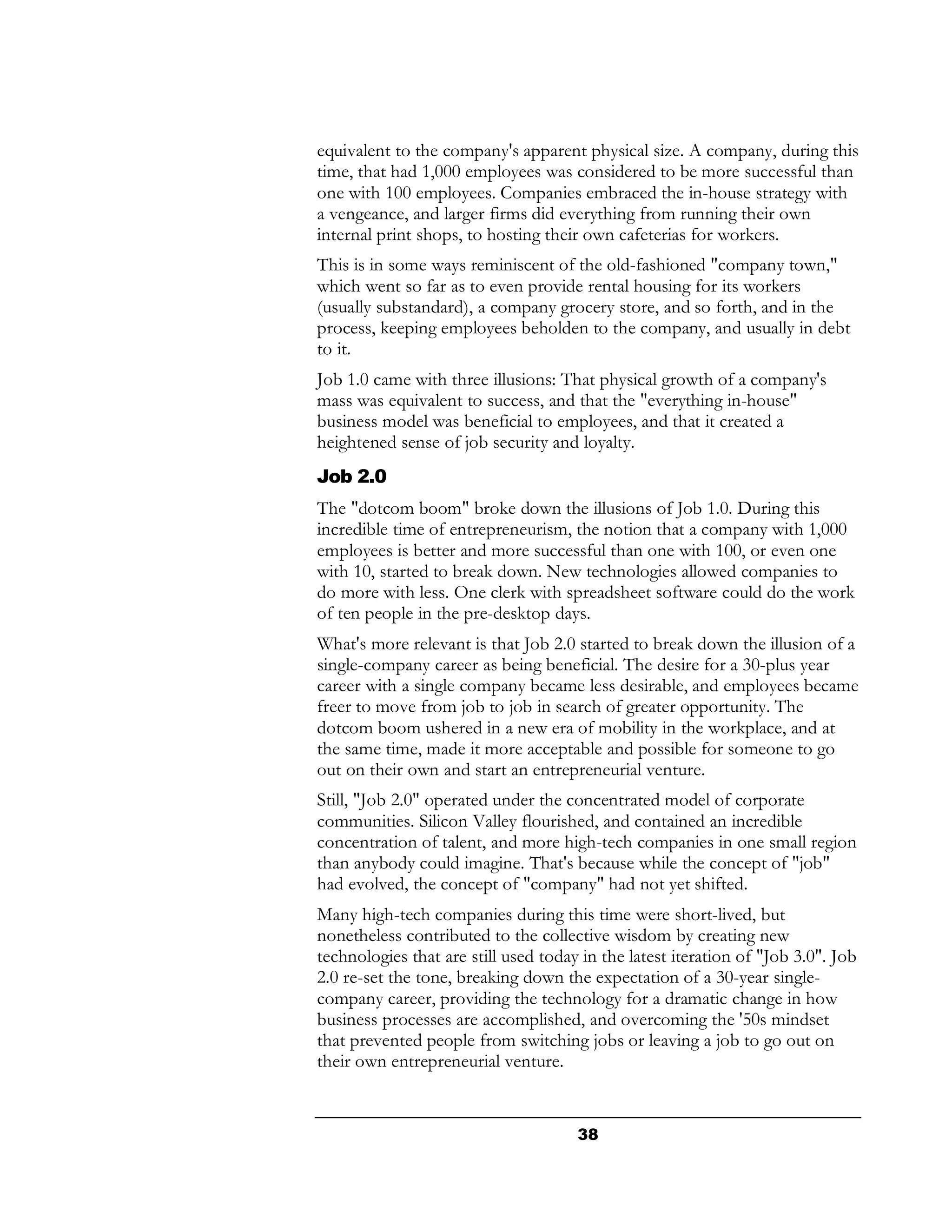 equivalent to the company's apparent physical size. A company, during this
time, that had 1,000 employees was considered to be more successful than
one with 100 employees. Companies embraced the in-house strategy with
a vengeance, and larger firms did everything from running their own
internal print shops, to hosting their own cafeterias for workers.
This is in some ways reminiscent of the old-fashioned "company town,"
which went so far as to even provide rental housing for its workers
(usually substandard), a company grocery store, and so forth, and in the
process, keeping employees beholden to the company, and usually in debt
to it.
Job 1.0 came with three illusions: That physical growth of a company's
mass was equivalent to success, and that the "everything in-house"
business model was beneficial to employees, and that it created a
heightened sense of job security and loyalty.
Job 2.0
The "dotcom boom" broke down the illusions of Job 1.0. During this
incredible time of entrepreneurism, the notion that a company with 1,000
employees is better and more successful than one with 100, or even one
with 10, started to break down. New technologies allowed companies to
do more with less. One clerk with spreadsheet software could do the work
of ten people in the pre-desktop days.
What's more relevant is that Job 2.0 started to break down the illusion of a
single-company career as being beneficial. The desire for a 30-plus year
career with a single company became less desirable, and employees became
freer to move from job to job in search of greater opportunity. The
dotcom boom ushered in a new era of mobility in the workplace, and at
the same time, made it more acceptable and possible for someone to go
out on their own and start an entrepreneurial venture.
Still, "Job 2.0" operated under the concentrated model of corporate
communities. Silicon Valley flourished, and contained an incredible
concentration of talent, and more high-tech companies in one small region
than anybody could imagine. That's because while the concept of "job"
had evolved, the concept of "company" had not yet shifted.
Many high-tech companies during this time were short-lived, but
nonetheless contributed to the collective wisdom by creating new
technologies that are still used today in the latest iteration of "Job 3.0". Job
2.0 re-set the tone, breaking down the expectation of a 30-year single-
company career, providing the technology for a dramatic change in how
business processes are accomplished, and overcoming the '50s mindset
that prevented people from switching jobs or leaving a job to go out on
their own entrepreneurial venture.


                                      38
 