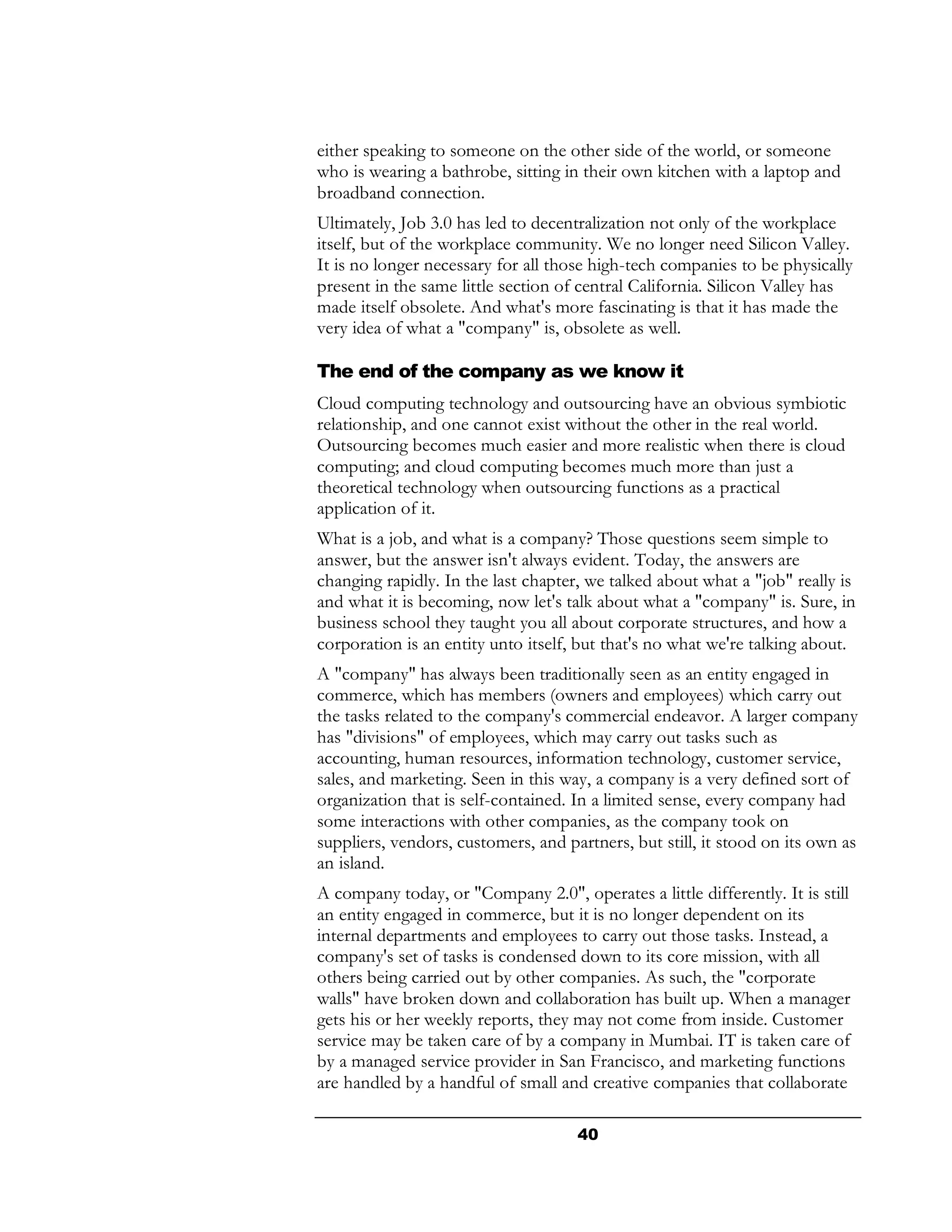 either speaking to someone on the other side of the world, or someone
who is wearing a bathrobe, sitting in their own kitchen with a laptop and
broadband connection.
Ultimately, Job 3.0 has led to decentralization not only of the workplace
itself, but of the workplace community. We no longer need Silicon Valley.
It is no longer necessary for all those high-tech companies to be physically
present in the same little section of central California. Silicon Valley has
made itself obsolete. And what's more fascinating is that it has made the
very idea of what a "company" is, obsolete as well.

The end of the company as we know it
Cloud computing technology and outsourcing have an obvious symbiotic
relationship, and one cannot exist without the other in the real world.
Outsourcing becomes much easier and more realistic when there is cloud
computing; and cloud computing becomes much more than just a
theoretical technology when outsourcing functions as a practical
application of it.
What is a job, and what is a company? Those questions seem simple to
answer, but the answer isn't always evident. Today, the answers are
changing rapidly. In the last chapter, we talked about what a "job" really is
and what it is becoming, now let's talk about what a "company" is. Sure, in
business school they taught you all about corporate structures, and how a
corporation is an entity unto itself, but that's no what we're talking about.
A "company" has always been traditionally seen as an entity engaged in
commerce, which has members (owners and employees) which carry out
the tasks related to the company's commercial endeavor. A larger company
has "divisions" of employees, which may carry out tasks such as
accounting, human resources, information technology, customer service,
sales, and marketing. Seen in this way, a company is a very defined sort of
organization that is self-contained. In a limited sense, every company had
some interactions with other companies, as the company took on
suppliers, vendors, customers, and partners, but still, it stood on its own as
an island.
A company today, or "Company 2.0", operates a little differently. It is still
an entity engaged in commerce, but it is no longer dependent on its
internal departments and employees to carry out those tasks. Instead, a
company's set of tasks is condensed down to its core mission, with all
others being carried out by other companies. As such, the "corporate
walls" have broken down and collaboration has built up. When a manager
gets his or her weekly reports, they may not come from inside. Customer
service may be taken care of by a company in Mumbai. IT is taken care of
by a managed service provider in San Francisco, and marketing functions
are handled by a handful of small and creative companies that collaborate

                                     40
 