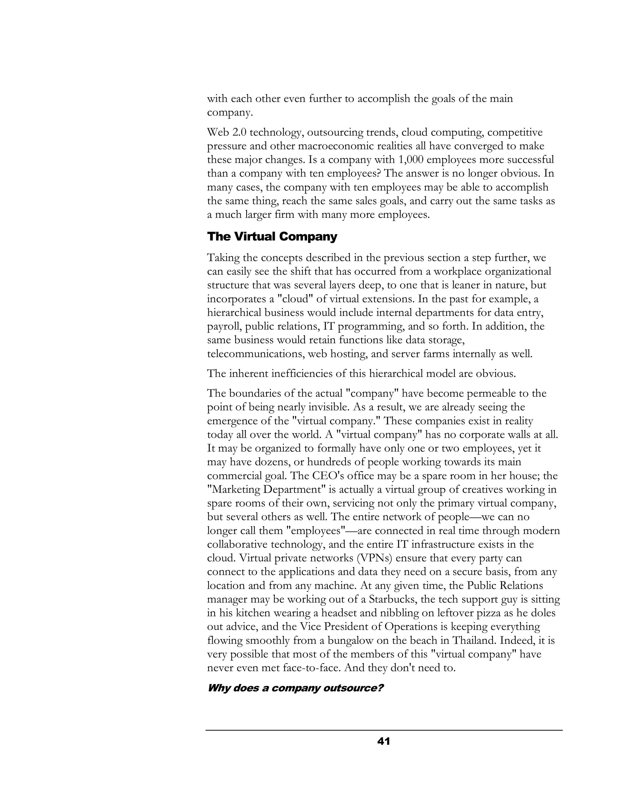 with each other even further to accomplish the goals of the main
company.
Web 2.0 technology, outsourcing trends, cloud computing, competitive
pressure and other macroeconomic realities all have converged to make
these major changes. Is a company with 1,000 employees more successful
than a company with ten employees? The answer is no longer obvious. In
many cases, the company with ten employees may be able to accomplish
the same thing, reach the same sales goals, and carry out the same tasks as
a much larger firm with many more employees.
The Virtual Company
Taking the concepts described in the previous section a step further, we
can easily see the shift that has occurred from a workplace organizational
structure that was several layers deep, to one that is leaner in nature, but
incorporates a "cloud" of virtual extensions. In the past for example, a
hierarchical business would include internal departments for data entry,
payroll, public relations, IT programming, and so forth. In addition, the
same business would retain functions like data storage,
telecommunications, web hosting, and server farms internally as well.
The inherent inefficiencies of this hierarchical model are obvious.
The boundaries of the actual "company" have become permeable to the
point of being nearly invisible. As a result, we are already seeing the
emergence of the "virtual company." These companies exist in reality
today all over the world. A "virtual company" has no corporate walls at all.
It may be organized to formally have only one or two employees, yet it
may have dozens, or hundreds of people working towards its main
commercial goal. The CEO's office may be a spare room in her house; the
"Marketing Department" is actually a virtual group of creatives working in
spare rooms of their own, servicing not only the primary virtual company,
but several others as well. The entire network of people—we can no
longer call them "employees"—are connected in real time through modern
collaborative technology, and the entire IT infrastructure exists in the
cloud. Virtual private networks (VPNs) ensure that every party can
connect to the applications and data they need on a secure basis, from any
location and from any machine. At any given time, the Public Relations
manager may be working out of a Starbucks, the tech support guy is sitting
in his kitchen wearing a headset and nibbling on leftover pizza as he doles
out advice, and the Vice President of Operations is keeping everything
flowing smoothly from a bungalow on the beach in Thailand. Indeed, it is
very possible that most of the members of this "virtual company" have
never even met face-to-face. And they don't need to.
Why does a company outsource?



                                     41
 
