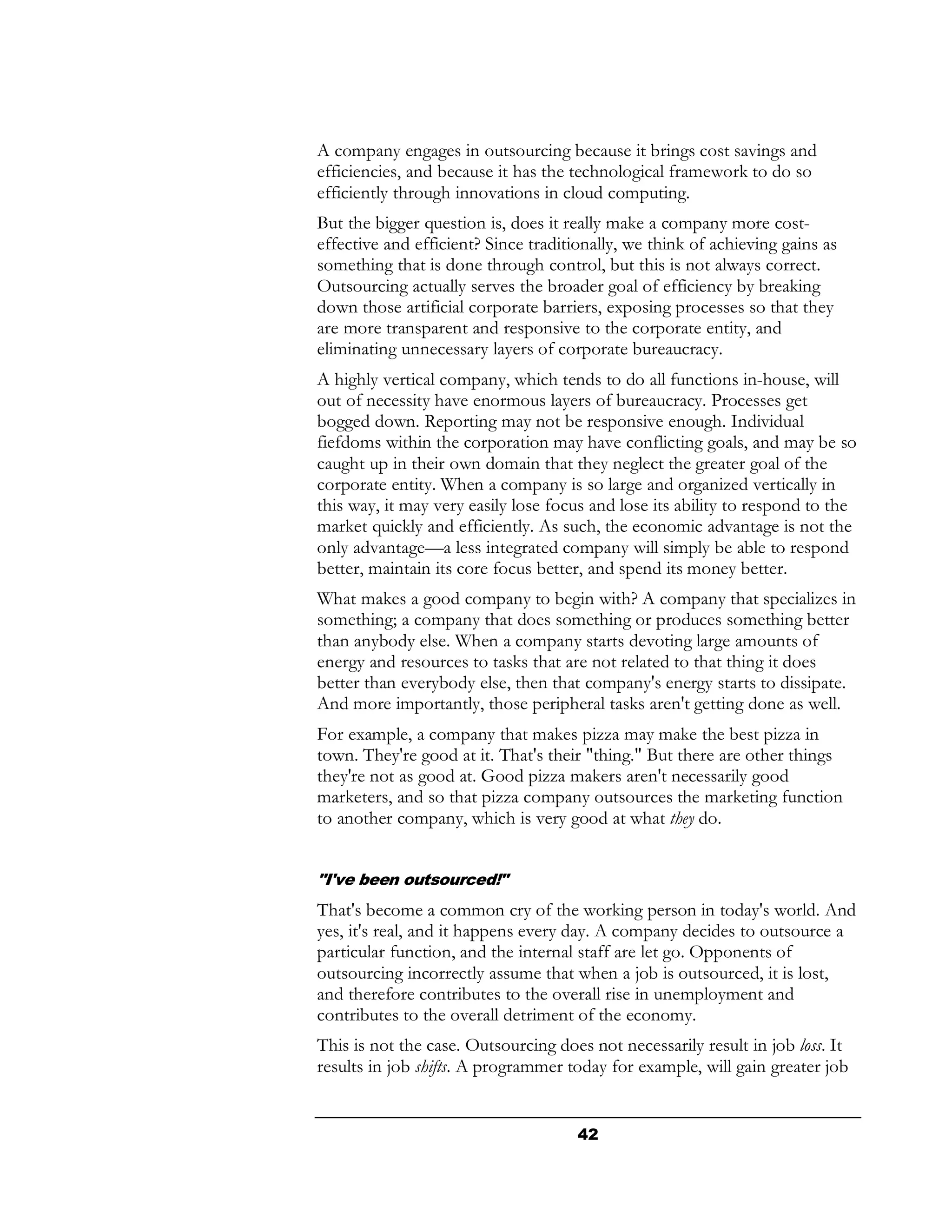 A company engages in outsourcing because it brings cost savings and
efficiencies, and because it has the technological framework to do so
efficiently through innovations in cloud computing.
But the bigger question is, does it really make a company more cost-
effective and efficient? Since traditionally, we think of achieving gains as
something that is done through control, but this is not always correct.
Outsourcing actually serves the broader goal of efficiency by breaking
down those artificial corporate barriers, exposing processes so that they
are more transparent and responsive to the corporate entity, and
eliminating unnecessary layers of corporate bureaucracy.
A highly vertical company, which tends to do all functions in-house, will
out of necessity have enormous layers of bureaucracy. Processes get
bogged down. Reporting may not be responsive enough. Individual
fiefdoms within the corporation may have conflicting goals, and may be so
caught up in their own domain that they neglect the greater goal of the
corporate entity. When a company is so large and organized vertically in
this way, it may very easily lose focus and lose its ability to respond to the
market quickly and efficiently. As such, the economic advantage is not the
only advantage—a less integrated company will simply be able to respond
better, maintain its core focus better, and spend its money better.
What makes a good company to begin with? A company that specializes in
something; a company that does something or produces something better
than anybody else. When a company starts devoting large amounts of
energy and resources to tasks that are not related to that thing it does
better than everybody else, then that company's energy starts to dissipate.
And more importantly, those peripheral tasks aren't getting done as well.
For example, a company that makes pizza may make the best pizza in
town. They're good at it. That's their "thing." But there are other things
they're not as good at. Good pizza makers aren't necessarily good
marketers, and so that pizza company outsources the marketing function
to another company, which is very good at what they do.


"I've been outsourced!"
That's become a common cry of the working person in today's world. And
yes, it's real, and it happens every day. A company decides to outsource a
particular function, and the internal staff are let go. Opponents of
outsourcing incorrectly assume that when a job is outsourced, it is lost,
and therefore contributes to the overall rise in unemployment and
contributes to the overall detriment of the economy.
This is not the case. Outsourcing does not necessarily result in job loss. It
results in job shifts. A programmer today for example, will gain greater job


                                      42
 