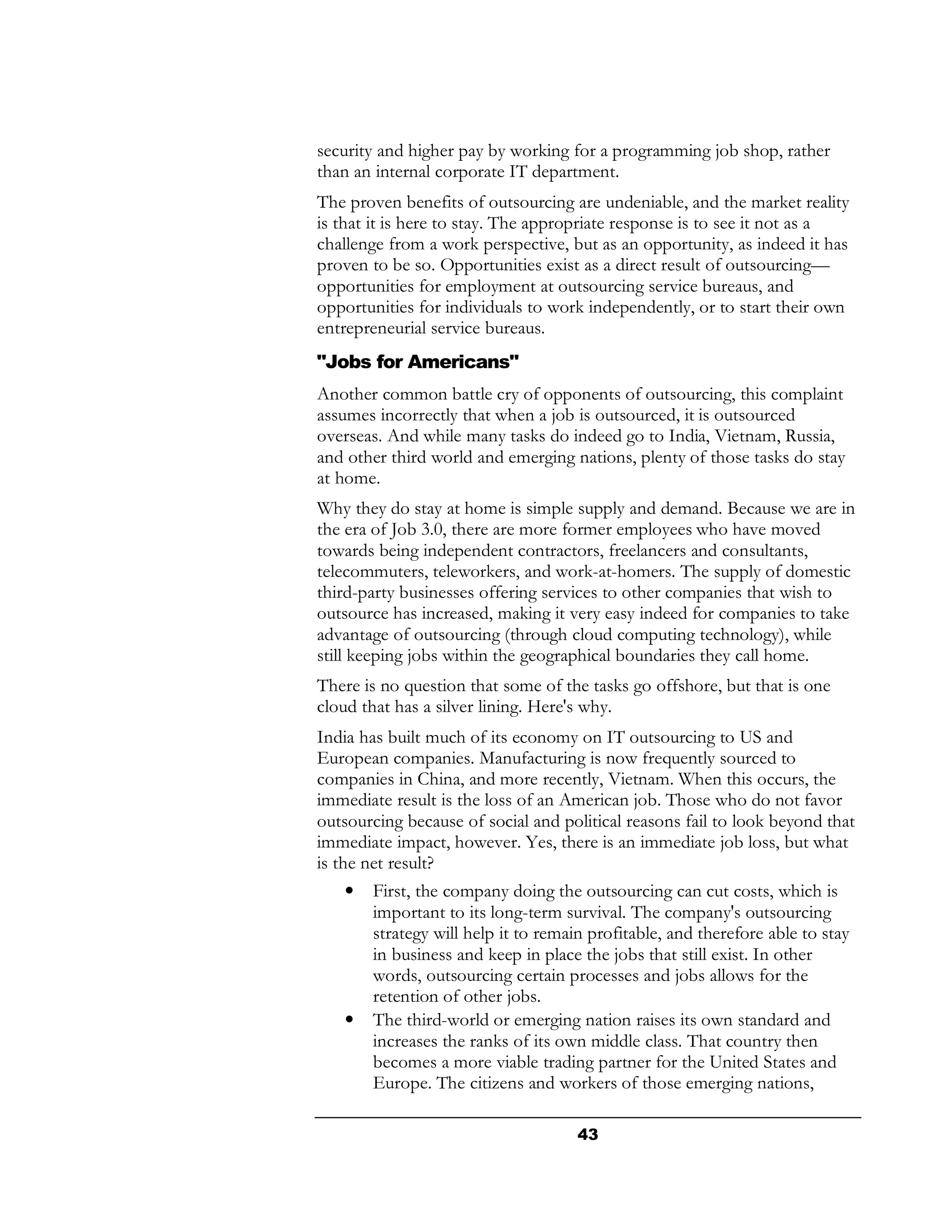 security and higher pay by working for a programming job shop, rather
than an internal corporate IT department.
The proven benefits of outsourcing are undeniable, and the market reality
is that it is here to stay. The appropriate response is to see it not as a
challenge from a work perspective, but as an opportunity, as indeed it has
proven to be so. Opportunities exist as a direct result of outsourcing—
opportunities for employment at outsourcing service bureaus, and
opportunities for individuals to work independently, or to start their own
entrepreneurial service bureaus.
"Jobs for Americans"
Another common battle cry of opponents of outsourcing, this complaint
assumes incorrectly that when a job is outsourced, it is outsourced
overseas. And while many tasks do indeed go to India, Vietnam, Russia,
and other third world and emerging nations, plenty of those tasks do stay
at home.
Why they do stay at home is simple supply and demand. Because we are in
the era of Job 3.0, there are more former employees who have moved
towards being independent contractors, freelancers and consultants,
telecommuters, teleworkers, and work-at-homers. The supply of domestic
third-party businesses offering services to other companies that wish to
outsource has increased, making it very easy indeed for companies to take
advantage of outsourcing (through cloud computing technology), while
still keeping jobs within the geographical boundaries they call home.
There is no question that some of the tasks go offshore, but that is one
cloud that has a silver lining. Here's why.
India has built much of its economy on IT outsourcing to US and
European companies. Manufacturing is now frequently sourced to
companies in China, and more recently, Vietnam. When this occurs, the
immediate result is the loss of an American job. Those who do not favor
outsourcing because of social and political reasons fail to look beyond that
immediate impact, however. Yes, there is an immediate job loss, but what
is the net result?
     • First, the company doing the outsourcing can cut costs, which is
        important to its long-term survival. The company's outsourcing
        strategy will help it to remain profitable, and therefore able to stay
        in business and keep in place the jobs that still exist. In other
        words, outsourcing certain processes and jobs allows for the
        retention of other jobs.
     • The third-world or emerging nation raises its own standard and
        increases the ranks of its own middle class. That country then
        becomes a more viable trading partner for the United States and
        Europe. The citizens and workers of those emerging nations,

                                     43
 