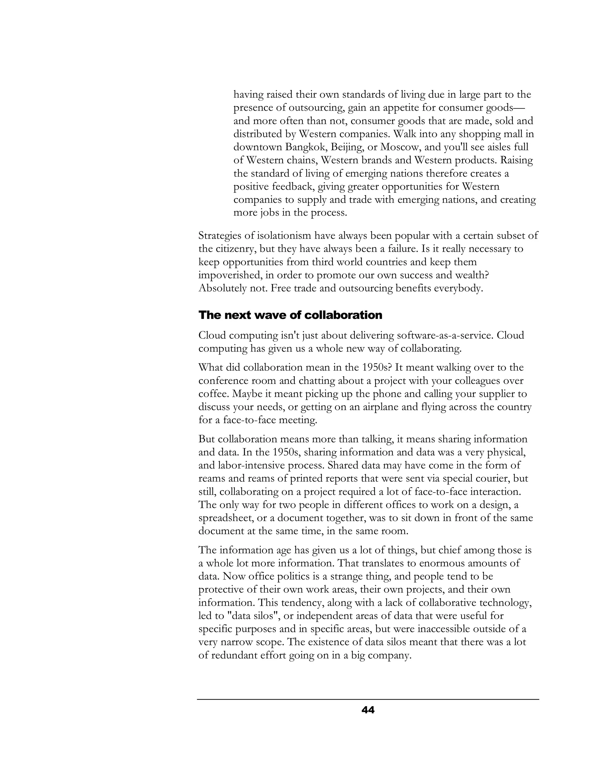 having raised their own standards of living due in large part to the
        presence of outsourcing, gain an appetite for consumer goods—
        and more often than not, consumer goods that are made, sold and
        distributed by Western companies. Walk into any shopping mall in
        downtown Bangkok, Beijing, or Moscow, and you'll see aisles full
        of Western chains, Western brands and Western products. Raising
        the standard of living of emerging nations therefore creates a
        positive feedback, giving greater opportunities for Western
        companies to supply and trade with emerging nations, and creating
        more jobs in the process.
Strategies of isolationism have always been popular with a certain subset of
the citizenry, but they have always been a failure. Is it really necessary to
keep opportunities from third world countries and keep them
impoverished, in order to promote our own success and wealth?
Absolutely not. Free trade and outsourcing benefits everybody.

The next wave of collaboration
Cloud computing isn't just about delivering software-as-a-service. Cloud
computing has given us a whole new way of collaborating.
What did collaboration mean in the 1950s? It meant walking over to the
conference room and chatting about a project with your colleagues over
coffee. Maybe it meant picking up the phone and calling your supplier to
discuss your needs, or getting on an airplane and flying across the country
for a face-to-face meeting.
But collaboration means more than talking, it means sharing information
and data. In the 1950s, sharing information and data was a very physical,
and labor-intensive process. Shared data may have come in the form of
reams and reams of printed reports that were sent via special courier, but
still, collaborating on a project required a lot of face-to-face interaction.
The only way for two people in different offices to work on a design, a
spreadsheet, or a document together, was to sit down in front of the same
document at the same time, in the same room.
The information age has given us a lot of things, but chief among those is
a whole lot more information. That translates to enormous amounts of
data. Now office politics is a strange thing, and people tend to be
protective of their own work areas, their own projects, and their own
information. This tendency, along with a lack of collaborative technology,
led to "data silos", or independent areas of data that were useful for
specific purposes and in specific areas, but were inaccessible outside of a
very narrow scope. The existence of data silos meant that there was a lot
of redundant effort going on in a big company.



                                     44
 