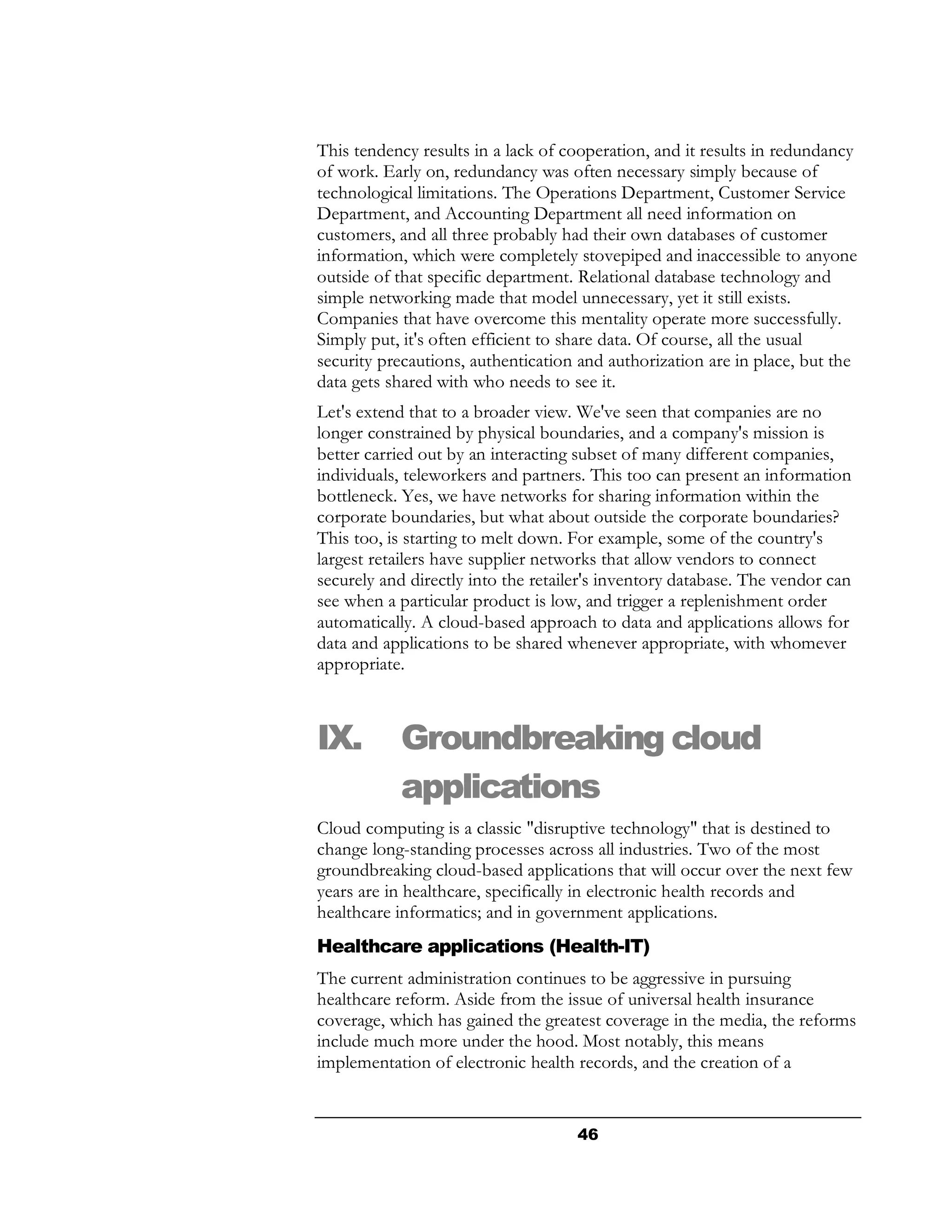 This tendency results in a lack of cooperation, and it results in redundancy
of work. Early on, redundancy was often necessary simply because of
technological limitations. The Operations Department, Customer Service
Department, and Accounting Department all need information on
customers, and all three probably had their own databases of customer
information, which were completely stovepiped and inaccessible to anyone
outside of that specific department. Relational database technology and
simple networking made that model unnecessary, yet it still exists.
Companies that have overcome this mentality operate more successfully.
Simply put, it's often efficient to share data. Of course, all the usual
security precautions, authentication and authorization are in place, but the
data gets shared with who needs to see it.
Let's extend that to a broader view. We've seen that companies are no
longer constrained by physical boundaries, and a company's mission is
better carried out by an interacting subset of many different companies,
individuals, teleworkers and partners. This too can present an information
bottleneck. Yes, we have networks for sharing information within the
corporate boundaries, but what about outside the corporate boundaries?
This too, is starting to melt down. For example, some of the country's
largest retailers have supplier networks that allow vendors to connect
securely and directly into the retailer's inventory database. The vendor can
see when a particular product is low, and trigger a replenishment order
automatically. A cloud-based approach to data and applications allows for
data and applications to be shared whenever appropriate, with whomever
appropriate.



IX.        Groundbreaking cloud
           applications
Cloud computing is a classic "disruptive technology" that is destined to
change long-standing processes across all industries. Two of the most
groundbreaking cloud-based applications that will occur over the next few
years are in healthcare, specifically in electronic health records and
healthcare informatics; and in government applications.
Healthcare applications (Health-IT)
The current administration continues to be aggressive in pursuing
healthcare reform. Aside from the issue of universal health insurance
coverage, which has gained the greatest coverage in the media, the reforms
include much more under the hood. Most notably, this means
implementation of electronic health records, and the creation of a


                                     46
 