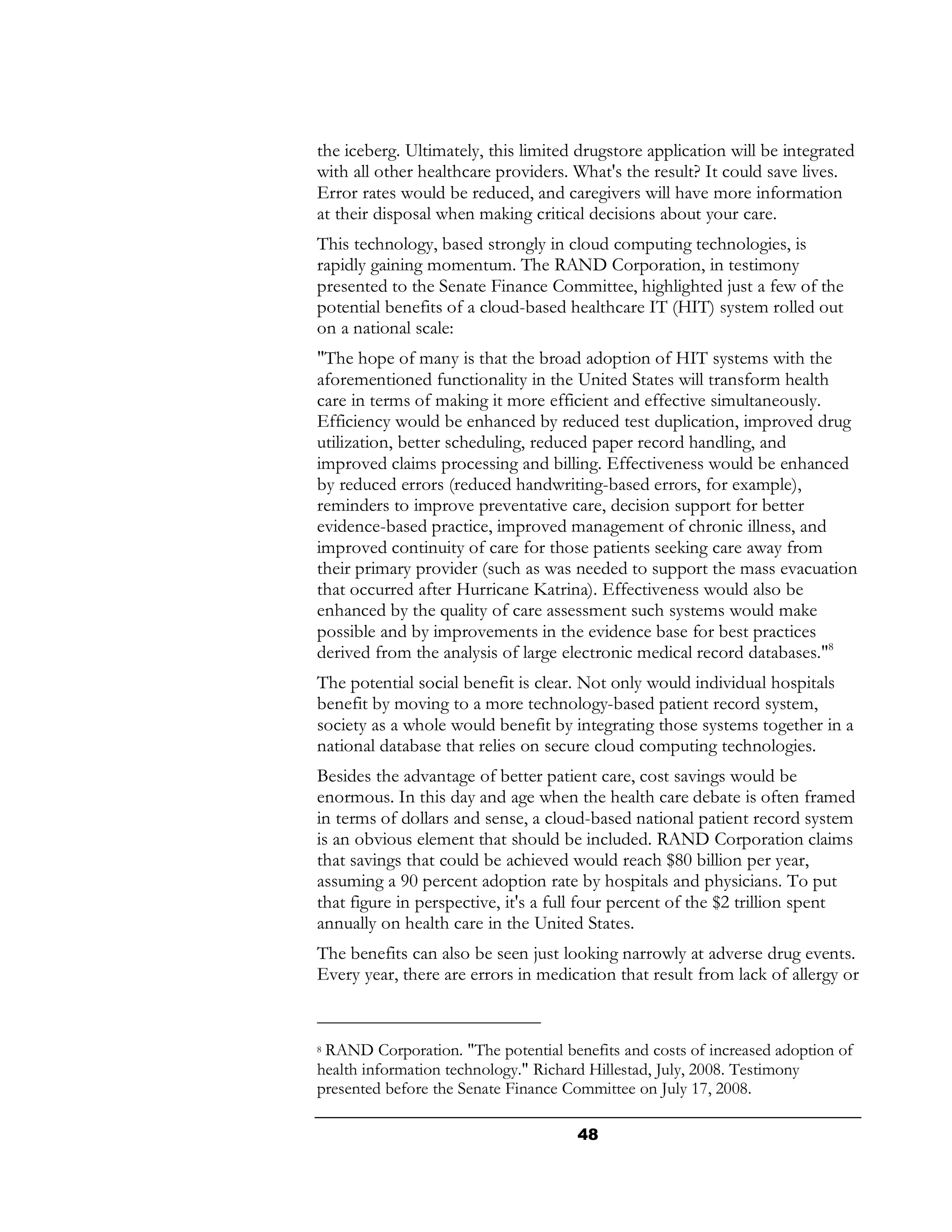 the iceberg. Ultimately, this limited drugstore application will be integrated
with all other healthcare providers. What's the result? It could save lives.
Error rates would be reduced, and caregivers will have more information
at their disposal when making critical decisions about your care.
This technology, based strongly in cloud computing technologies, is
rapidly gaining momentum. The RAND Corporation, in testimony
presented to the Senate Finance Committee, highlighted just a few of the
potential benefits of a cloud-based healthcare IT (HIT) system rolled out
on a national scale:
"The hope of many is that the broad adoption of HIT systems with the
aforementioned functionality in the United States will transform health
care in terms of making it more efficient and effective simultaneously.
Efficiency would be enhanced by reduced test duplication, improved drug
utilization, better scheduling, reduced paper record handling, and
improved claims processing and billing. Effectiveness would be enhanced
by reduced errors (reduced handwriting-based errors, for example),
reminders to improve preventative care, decision support for better
evidence-based practice, improved management of chronic illness, and
improved continuity of care for those patients seeking care away from
their primary provider (such as was needed to support the mass evacuation
that occurred after Hurricane Katrina). Effectiveness would also be
enhanced by the quality of care assessment such systems would make
possible and by improvements in the evidence base for best practices
derived from the analysis of large electronic medical record databases."8
The potential social benefit is clear. Not only would individual hospitals
benefit by moving to a more technology-based patient record system,
society as a whole would benefit by integrating those systems together in a
national database that relies on secure cloud computing technologies.
Besides the advantage of better patient care, cost savings would be
enormous. In this day and age when the health care debate is often framed
in terms of dollars and sense, a cloud-based national patient record system
is an obvious element that should be included. RAND Corporation claims
that savings that could be achieved would reach $80 billion per year,
assuming a 90 percent adoption rate by hospitals and physicians. To put
that figure in perspective, it's a full four percent of the $2 trillion spent
annually on health care in the United States.
The benefits can also be seen just looking narrowly at adverse drug events.
Every year, there are errors in medication that result from lack of allergy or


8RAND Corporation. "The potential benefits and costs of increased adoption of
health information technology." Richard Hillestad, July, 2008. Testimony
presented before the Senate Finance Committee on July 17, 2008.

                                     48
 