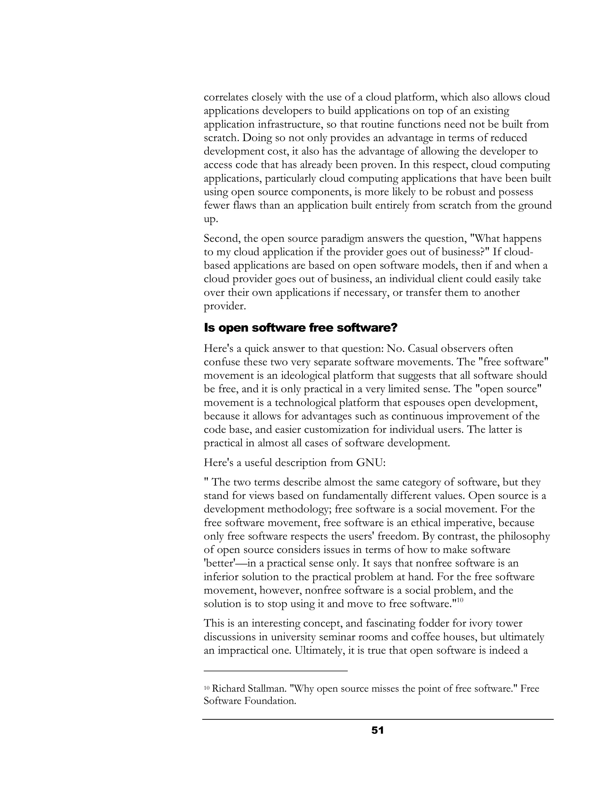 correlates closely with the use of a cloud platform, which also allows cloud
applications developers to build applications on top of an existing
application infrastructure, so that routine functions need not be built from
scratch. Doing so not only provides an advantage in terms of reduced
development cost, it also has the advantage of allowing the developer to
access code that has already been proven. In this respect, cloud computing
applications, particularly cloud computing applications that have been built
using open source components, is more likely to be robust and possess
fewer flaws than an application built entirely from scratch from the ground
up.
Second, the open source paradigm answers the question, "What happens
to my cloud application if the provider goes out of business?" If cloud-
based applications are based on open software models, then if and when a
cloud provider goes out of business, an individual client could easily take
over their own applications if necessary, or transfer them to another
provider.
Is open software free software?
Here's a quick answer to that question: No. Casual observers often
confuse these two very separate software movements. The "free software"
movement is an ideological platform that suggests that all software should
be free, and it is only practical in a very limited sense. The "open source"
movement is a technological platform that espouses open development,
because it allows for advantages such as continuous improvement of the
code base, and easier customization for individual users. The latter is
practical in almost all cases of software development.
Here's a useful description from GNU:
" The two terms describe almost the same category of software, but they
stand for views based on fundamentally different values. Open source is a
development methodology; free software is a social movement. For the
free software movement, free software is an ethical imperative, because
only free software respects the users' freedom. By contrast, the philosophy
of open source considers issues in terms of how to make software
'better'—in a practical sense only. It says that nonfree software is an
inferior solution to the practical problem at hand. For the free software
movement, however, nonfree software is a social problem, and the
solution is to stop using it and move to free software."10
This is an interesting concept, and fascinating fodder for ivory tower
discussions in university seminar rooms and coffee houses, but ultimately
an impractical one. Ultimately, it is true that open software is indeed a

10Richard Stallman. "Why open source misses the point of free software." Free
Software Foundation.

                                      51
 