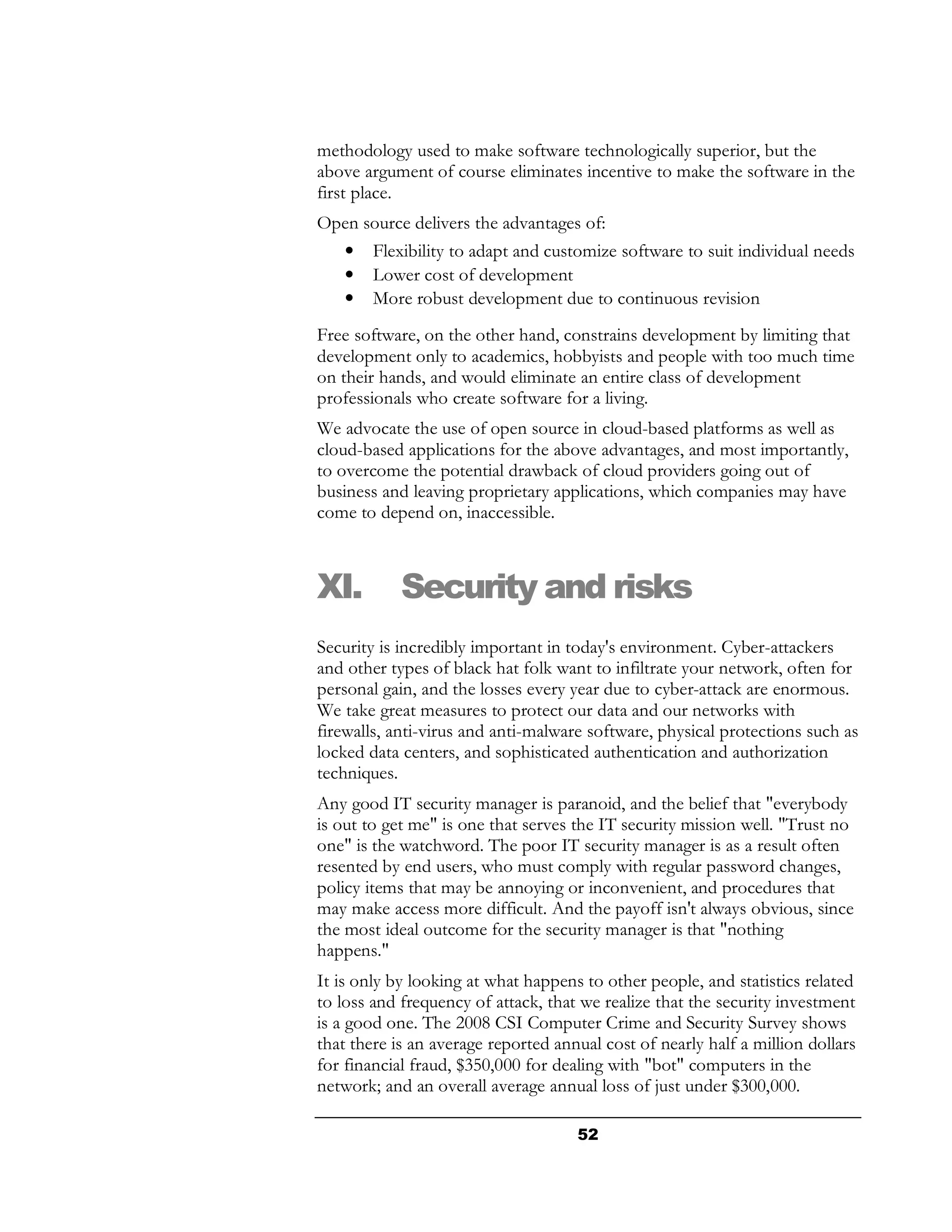 methodology used to make software technologically superior, but the
above argument of course eliminates incentive to make the software in the
first place.
Open source delivers the advantages of:
    •   Flexibility to adapt and customize software to suit individual needs
    •   Lower cost of development
    •   More robust development due to continuous revision
Free software, on the other hand, constrains development by limiting that
development only to academics, hobbyists and people with too much time
on their hands, and would eliminate an entire class of development
professionals who create software for a living.
We advocate the use of open source in cloud-based platforms as well as
cloud-based applications for the above advantages, and most importantly,
to overcome the potential drawback of cloud providers going out of
business and leaving proprietary applications, which companies may have
come to depend on, inaccessible.



XI.         Security and risks
Security is incredibly important in today's environment. Cyber-attackers
and other types of black hat folk want to infiltrate your network, often for
personal gain, and the losses every year due to cyber-attack are enormous.
We take great measures to protect our data and our networks with
firewalls, anti-virus and anti-malware software, physical protections such as
locked data centers, and sophisticated authentication and authorization
techniques.
Any good IT security manager is paranoid, and the belief that "everybody
is out to get me" is one that serves the IT security mission well. "Trust no
one" is the watchword. The poor IT security manager is as a result often
resented by end users, who must comply with regular password changes,
policy items that may be annoying or inconvenient, and procedures that
may make access more difficult. And the payoff isn't always obvious, since
the most ideal outcome for the security manager is that "nothing
happens."
It is only by looking at what happens to other people, and statistics related
to loss and frequency of attack, that we realize that the security investment
is a good one. The 2008 CSI Computer Crime and Security Survey shows
that there is an average reported annual cost of nearly half a million dollars
for financial fraud, $350,000 for dealing with "bot" computers in the
network; and an overall average annual loss of just under $300,000.

                                     52
 