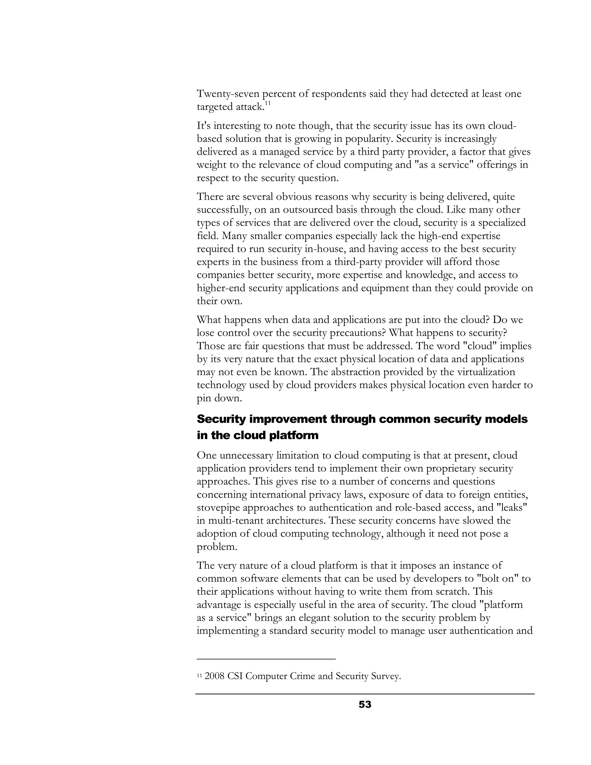 Twenty-seven percent of respondents said they had detected at least one
targeted attack.11
It's interesting to note though, that the security issue has its own cloud-
based solution that is growing in popularity. Security is increasingly
delivered as a managed service by a third party provider, a factor that gives
weight to the relevance of cloud computing and "as a service" offerings in
respect to the security question.
There are several obvious reasons why security is being delivered, quite
successfully, on an outsourced basis through the cloud. Like many other
types of services that are delivered over the cloud, security is a specialized
field. Many smaller companies especially lack the high-end expertise
required to run security in-house, and having access to the best security
experts in the business from a third-party provider will afford those
companies better security, more expertise and knowledge, and access to
higher-end security applications and equipment than they could provide on
their own.
What happens when data and applications are put into the cloud? Do we
lose control over the security precautions? What happens to security?
Those are fair questions that must be addressed. The word "cloud" implies
by its very nature that the exact physical location of data and applications
may not even be known. The abstraction provided by the virtualization
technology used by cloud providers makes physical location even harder to
pin down.
Security improvement through common security models
in the cloud platform
One unnecessary limitation to cloud computing is that at present, cloud
application providers tend to implement their own proprietary security
approaches. This gives rise to a number of concerns and questions
concerning international privacy laws, exposure of data to foreign entities,
stovepipe approaches to authentication and role-based access, and "leaks"
in multi-tenant architectures. These security concerns have slowed the
adoption of cloud computing technology, although it need not pose a
problem.
The very nature of a cloud platform is that it imposes an instance of
common software elements that can be used by developers to "bolt on" to
their applications without having to write them from scratch. This
advantage is especially useful in the area of security. The cloud "platform
as a service" brings an elegant solution to the security problem by
implementing a standard security model to manage user authentication and


11   2008 CSI Computer Crime and Security Survey.

                                       53
 
