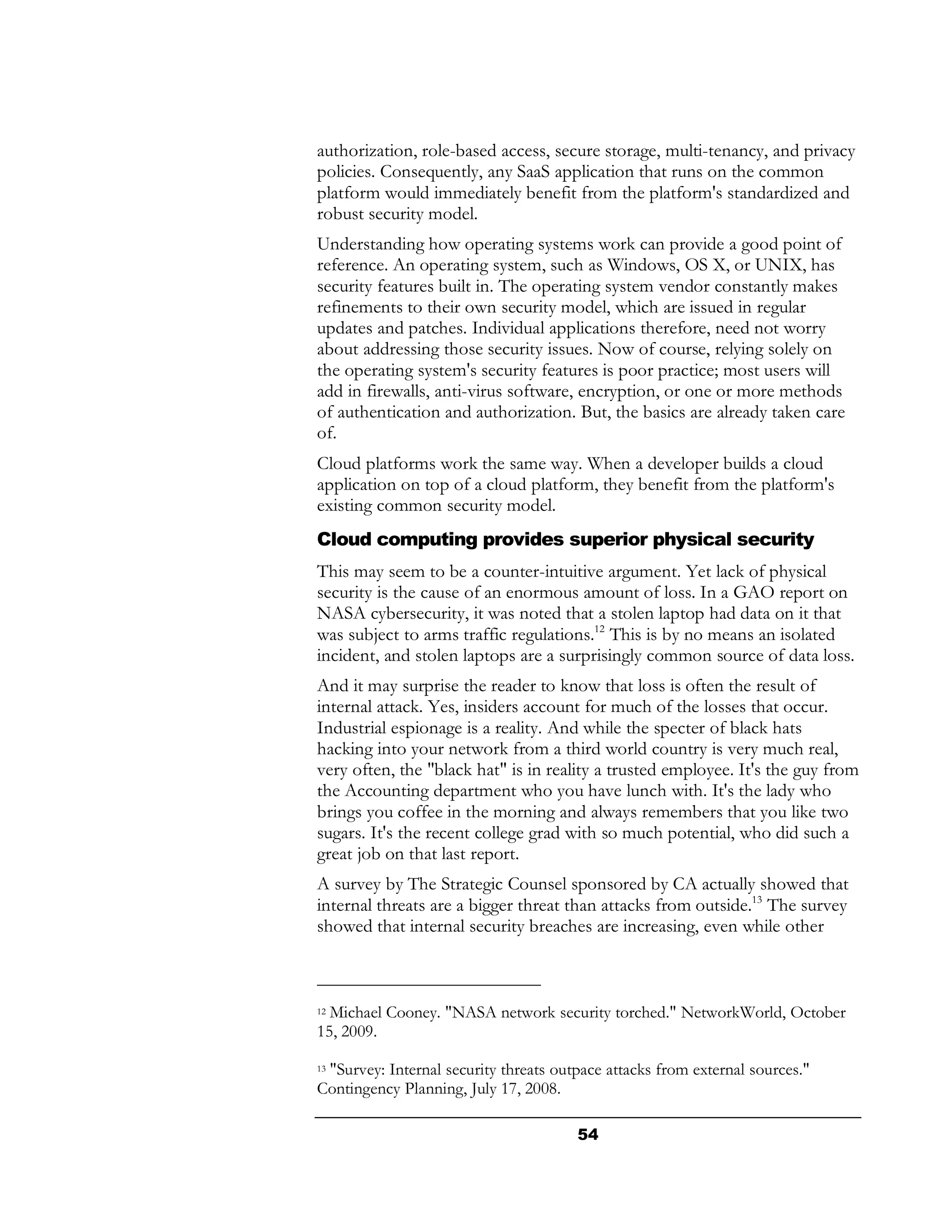 authorization, role-based access, secure storage, multi-tenancy, and privacy
policies. Consequently, any SaaS application that runs on the common
platform would immediately benefit from the platform's standardized and
robust security model.
Understanding how operating systems work can provide a good point of
reference. An operating system, such as Windows, OS X, or UNIX, has
security features built in. The operating system vendor constantly makes
refinements to their own security model, which are issued in regular
updates and patches. Individual applications therefore, need not worry
about addressing those security issues. Now of course, relying solely on
the operating system's security features is poor practice; most users will
add in firewalls, anti-virus software, encryption, or one or more methods
of authentication and authorization. But, the basics are already taken care
of.
Cloud platforms work the same way. When a developer builds a cloud
application on top of a cloud platform, they benefit from the platform's
existing common security model.
Cloud computing provides superior physical security
This may seem to be a counter-intuitive argument. Yet lack of physical
security is the cause of an enormous amount of loss. In a GAO report on
NASA cybersecurity, it was noted that a stolen laptop had data on it that
was subject to arms traffic regulations.12 This is by no means an isolated
incident, and stolen laptops are a surprisingly common source of data loss.
And it may surprise the reader to know that loss is often the result of
internal attack. Yes, insiders account for much of the losses that occur.
Industrial espionage is a reality. And while the specter of black hats
hacking into your network from a third world country is very much real,
very often, the "black hat" is in reality a trusted employee. It's the guy from
the Accounting department who you have lunch with. It's the lady who
brings you coffee in the morning and always remembers that you like two
sugars. It's the recent college grad with so much potential, who did such a
great job on that last report.
A survey by The Strategic Counsel sponsored by CA actually showed that
internal threats are a bigger threat than attacks from outside.13 The survey
showed that internal security breaches are increasing, even while other



12Michael Cooney. "NASA network security torched." NetworkWorld, October
15, 2009.

 "Survey: Internal security threats outpace attacks from external sources."
13

Contingency Planning, July 17, 2008.

                                       54
 