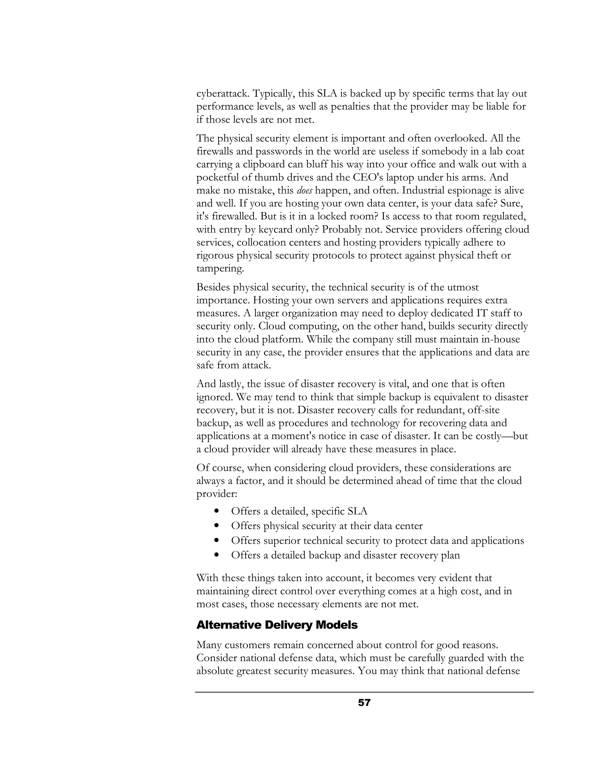 cyberattack. Typically, this SLA is backed up by specific terms that lay out
performance levels, as well as penalties that the provider may be liable for
if those levels are not met.
The physical security element is important and often overlooked. All the
firewalls and passwords in the world are useless if somebody in a lab coat
carrying a clipboard can bluff his way into your office and walk out with a
pocketful of thumb drives and the CEO's laptop under his arms. And
make no mistake, this does happen, and often. Industrial espionage is alive
and well. If you are hosting your own data center, is your data safe? Sure,
it's firewalled. But is it in a locked room? Is access to that room regulated,
with entry by keycard only? Probably not. Service providers offering cloud
services, collocation centers and hosting providers typically adhere to
rigorous physical security protocols to protect against physical theft or
tampering.
Besides physical security, the technical security is of the utmost
importance. Hosting your own servers and applications requires extra
measures. A larger organization may need to deploy dedicated IT staff to
security only. Cloud computing, on the other hand, builds security directly
into the cloud platform. While the company still must maintain in-house
security in any case, the provider ensures that the applications and data are
safe from attack.
And lastly, the issue of disaster recovery is vital, and one that is often
ignored. We may tend to think that simple backup is equivalent to disaster
recovery, but it is not. Disaster recovery calls for redundant, off-site
backup, as well as procedures and technology for recovering data and
applications at a moment's notice in case of disaster. It can be costly—but
a cloud provider will already have these measures in place.
Of course, when considering cloud providers, these considerations are
always a factor, and it should be determined ahead of time that the cloud
provider:
    •   Offers a detailed, specific SLA
    •   Offers physical security at their data center
    •   Offers superior technical security to protect data and applications
    •   Offers a detailed backup and disaster recovery plan
With these things taken into account, it becomes very evident that
maintaining direct control over everything comes at a high cost, and in
most cases, those necessary elements are not met.
Alternative Delivery Models
Many customers remain concerned about control for good reasons.
Consider national defense data, which must be carefully guarded with the
absolute greatest security measures. You may think that national defense

                                     57
 