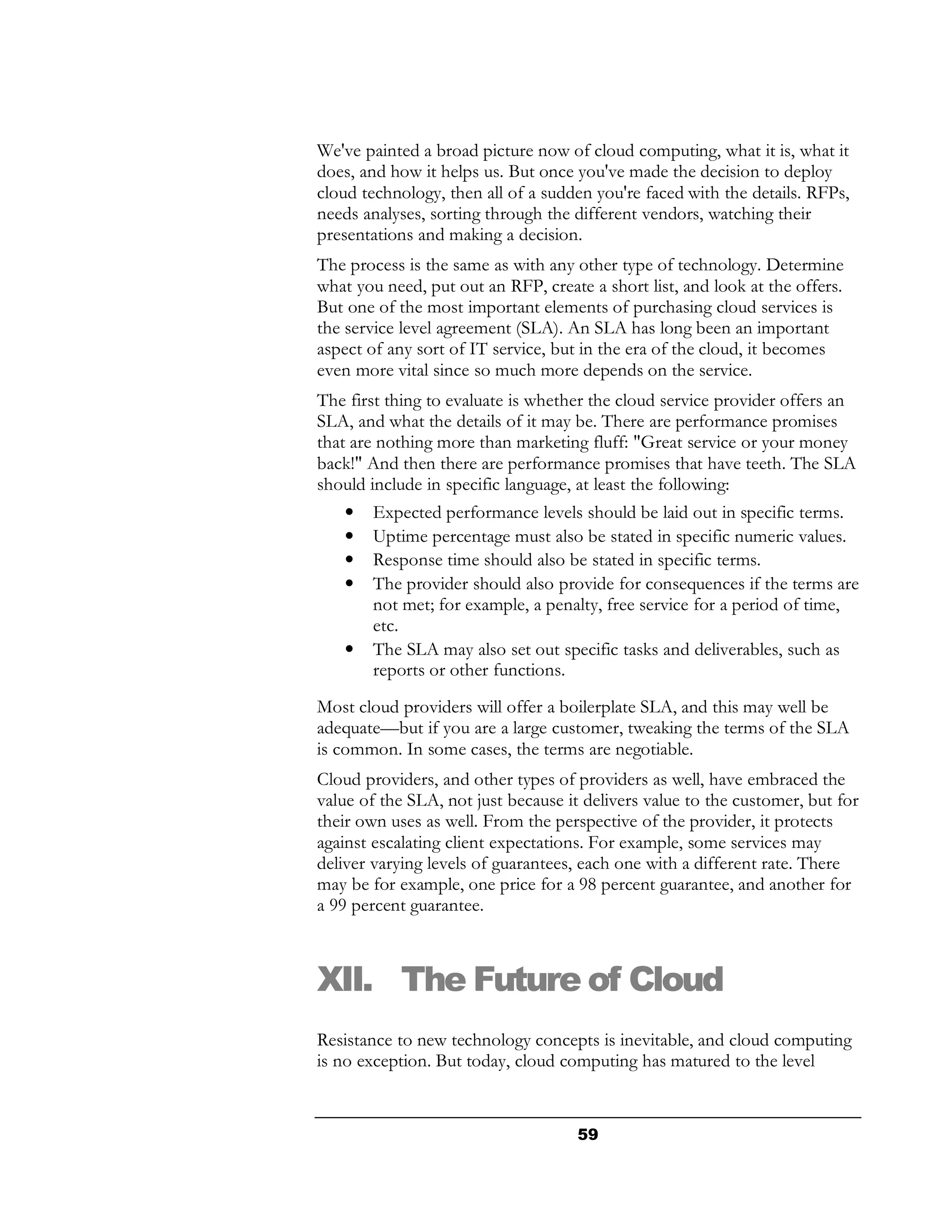 We've painted a broad picture now of cloud computing, what it is, what it
does, and how it helps us. But once you've made the decision to deploy
cloud technology, then all of a sudden you're faced with the details. RFPs,
needs analyses, sorting through the different vendors, watching their
presentations and making a decision.
The process is the same as with any other type of technology. Determine
what you need, put out an RFP, create a short list, and look at the offers.
But one of the most important elements of purchasing cloud services is
the service level agreement (SLA). An SLA has long been an important
aspect of any sort of IT service, but in the era of the cloud, it becomes
even more vital since so much more depends on the service.
The first thing to evaluate is whether the cloud service provider offers an
SLA, and what the details of it may be. There are performance promises
that are nothing more than marketing fluff: "Great service or your money
back!" And then there are performance promises that have teeth. The SLA
should include in specific language, at least the following:
    • Expected performance levels should be laid out in specific terms.
    • Uptime percentage must also be stated in specific numeric values.
    • Response time should also be stated in specific terms.
    • The provider should also provide for consequences if the terms are
        not met; for example, a penalty, free service for a period of time,
        etc.
    • The SLA may also set out specific tasks and deliverables, such as
        reports or other functions.
Most cloud providers will offer a boilerplate SLA, and this may well be
adequate—but if you are a large customer, tweaking the terms of the SLA
is common. In some cases, the terms are negotiable.
Cloud providers, and other types of providers as well, have embraced the
value of the SLA, not just because it delivers value to the customer, but for
their own uses as well. From the perspective of the provider, it protects
against escalating client expectations. For example, some services may
deliver varying levels of guarantees, each one with a different rate. There
may be for example, one price for a 98 percent guarantee, and another for
a 99 percent guarantee.



XII. The Future of Cloud
Resistance to new technology concepts is inevitable, and cloud computing
is no exception. But today, cloud computing has matured to the level


                                     59
 