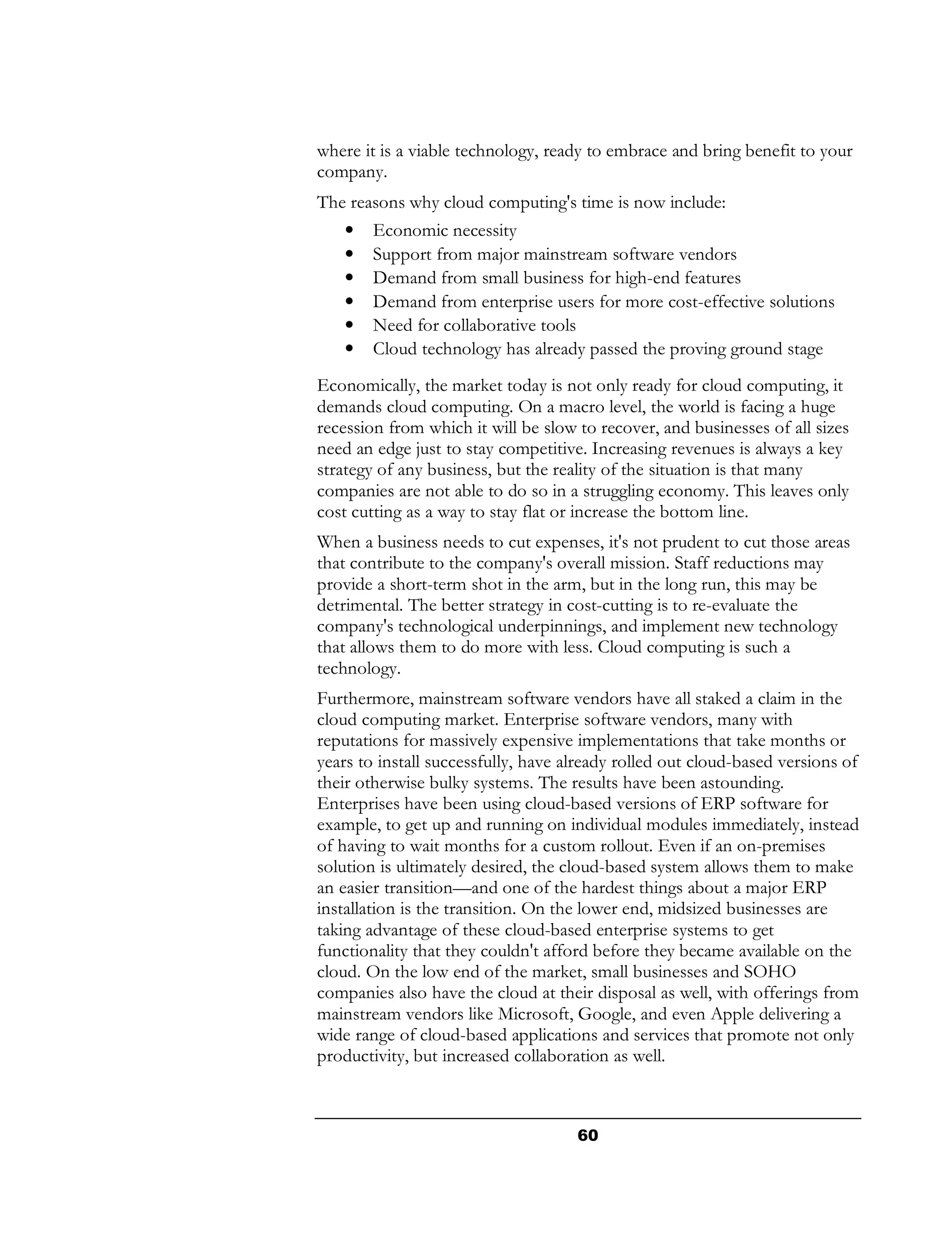 where it is a viable technology, ready to embrace and bring benefit to your
company.
The reasons why cloud computing's time is now include:
    •   Economic necessity
    •   Support from major mainstream software vendors
    •   Demand from small business for high-end features
    •   Demand from enterprise users for more cost-effective solutions
    •   Need for collaborative tools
    •   Cloud technology has already passed the proving ground stage
Economically, the market today is not only ready for cloud computing, it
demands cloud computing. On a macro level, the world is facing a huge
recession from which it will be slow to recover, and businesses of all sizes
need an edge just to stay competitive. Increasing revenues is always a key
strategy of any business, but the reality of the situation is that many
companies are not able to do so in a struggling economy. This leaves only
cost cutting as a way to stay flat or increase the bottom line.
When a business needs to cut expenses, it's not prudent to cut those areas
that contribute to the company's overall mission. Staff reductions may
provide a short-term shot in the arm, but in the long run, this may be
detrimental. The better strategy in cost-cutting is to re-evaluate the
company's technological underpinnings, and implement new technology
that allows them to do more with less. Cloud computing is such a
technology.
Furthermore, mainstream software vendors have all staked a claim in the
cloud computing market. Enterprise software vendors, many with
reputations for massively expensive implementations that take months or
years to install successfully, have already rolled out cloud-based versions of
their otherwise bulky systems. The results have been astounding.
Enterprises have been using cloud-based versions of ERP software for
example, to get up and running on individual modules immediately, instead
of having to wait months for a custom rollout. Even if an on-premises
solution is ultimately desired, the cloud-based system allows them to make
an easier transition—and one of the hardest things about a major ERP
installation is the transition. On the lower end, midsized businesses are
taking advantage of these cloud-based enterprise systems to get
functionality that they couldn't afford before they became available on the
cloud. On the low end of the market, small businesses and SOHO
companies also have the cloud at their disposal as well, with offerings from
mainstream vendors like Microsoft, Google, and even Apple delivering a
wide range of cloud-based applications and services that promote not only
productivity, but increased collaboration as well.



                                     60
 