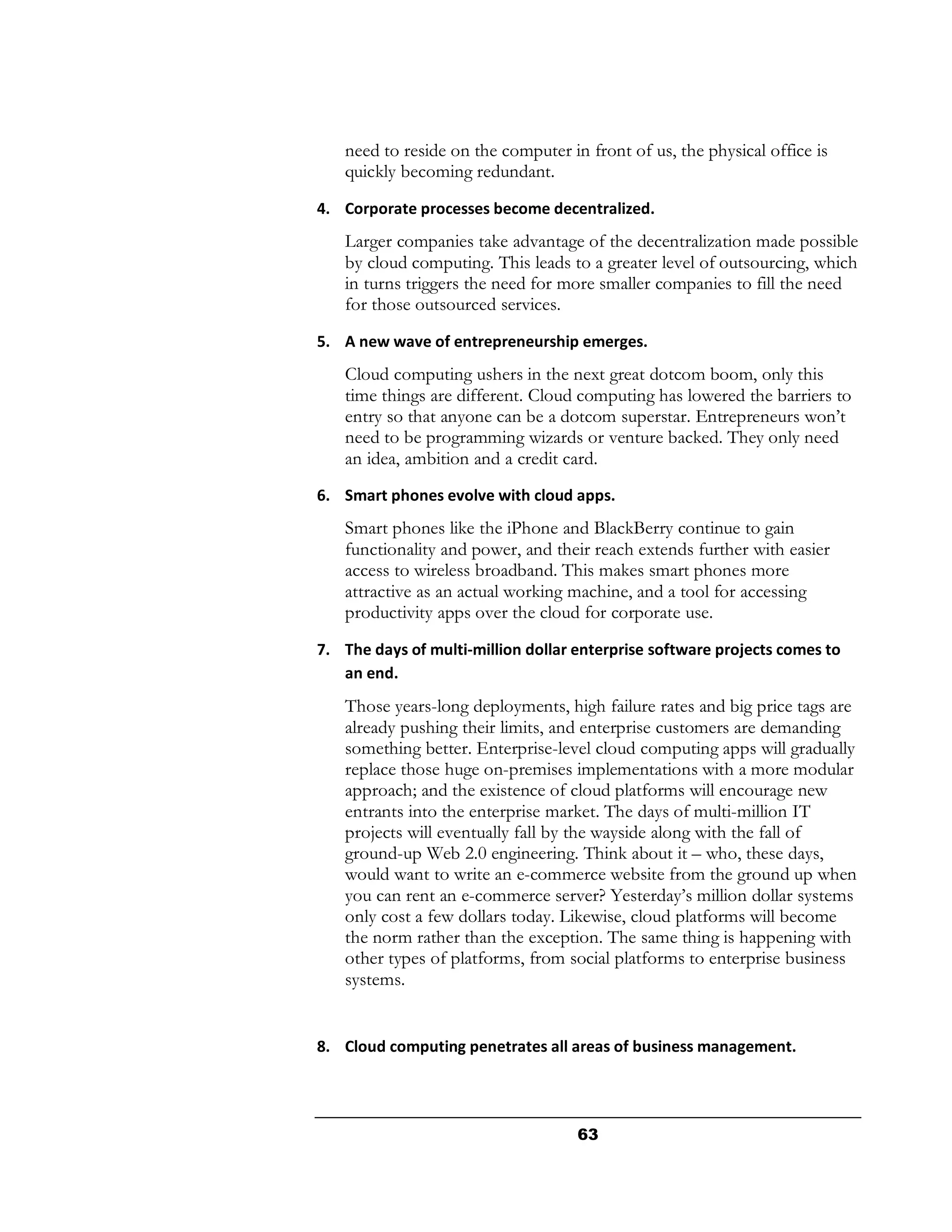 need to reside on the computer in front of us, the physical office is
   quickly becoming redundant.
4. Corporate processes become decentralized.
   Larger companies take advantage of the decentralization made possible
   by cloud computing. This leads to a greater level of outsourcing, which
   in turns triggers the need for more smaller companies to fill the need
   for those outsourced services.
5. A new wave of entrepreneurship emerges.
   Cloud computing ushers in the next great dotcom boom, only this
   time things are different. Cloud computing has lowered the barriers to
   entry so that anyone can be a dotcom superstar. Entrepreneurs won’t
   need to be programming wizards or venture backed. They only need
   an idea, ambition and a credit card.
6. Smart phones evolve with cloud apps.
   Smart phones like the iPhone and BlackBerry continue to gain
   functionality and power, and their reach extends further with easier
   access to wireless broadband. This makes smart phones more
   attractive as an actual working machine, and a tool for accessing
   productivity apps over the cloud for corporate use.
7. The days of multi-million dollar enterprise software projects comes to
   an end.
   Those years-long deployments, high failure rates and big price tags are
   already pushing their limits, and enterprise customers are demanding
   something better. Enterprise-level cloud computing apps will gradually
   replace those huge on-premises implementations with a more modular
   approach; and the existence of cloud platforms will encourage new
   entrants into the enterprise market. The days of multi-million IT
   projects will eventually fall by the wayside along with the fall of
   ground-up Web 2.0 engineering. Think about it – who, these days,
   would want to write an e-commerce website from the ground up when
   you can rent an e-commerce server? Yesterday’s million dollar systems
   only cost a few dollars today. Likewise, cloud platforms will become
   the norm rather than the exception. The same thing is happening with
   other types of platforms, from social platforms to enterprise business
   systems.


8. Cloud computing penetrates all areas of business management.




                                    63
 
