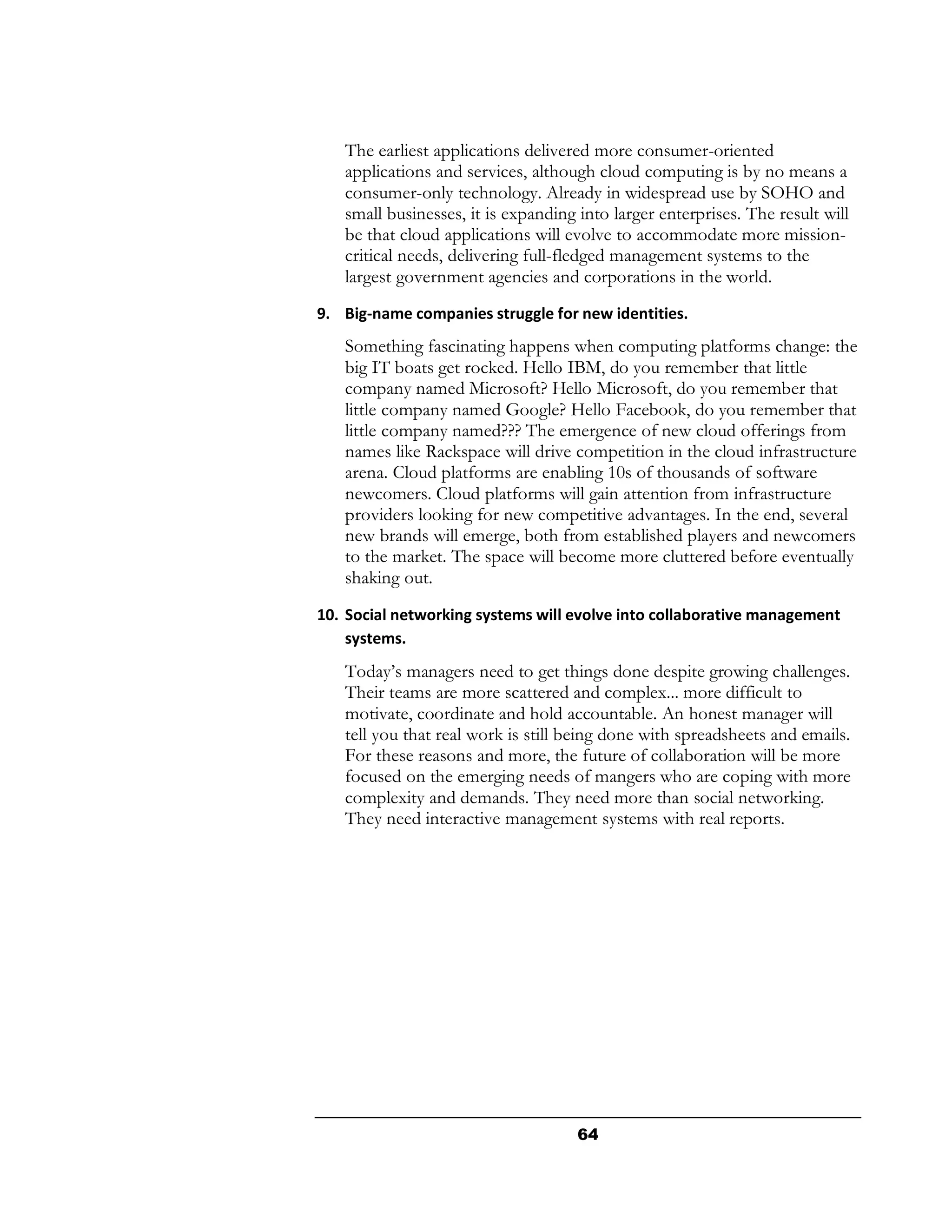 The earliest applications delivered more consumer-oriented
   applications and services, although cloud computing is by no means a
   consumer-only technology. Already in widespread use by SOHO and
   small businesses, it is expanding into larger enterprises. The result will
   be that cloud applications will evolve to accommodate more mission-
   critical needs, delivering full-fledged management systems to the
   largest government agencies and corporations in the world.
9. Big-name companies struggle for new identities.
   Something fascinating happens when computing platforms change: the
   big IT boats get rocked. Hello IBM, do you remember that little
   company named Microsoft? Hello Microsoft, do you remember that
   little company named Google? Hello Facebook, do you remember that
   little company named??? The emergence of new cloud offerings from
   names like Rackspace will drive competition in the cloud infrastructure
   arena. Cloud platforms are enabling 10s of thousands of software
   newcomers. Cloud platforms will gain attention from infrastructure
   providers looking for new competitive advantages. In the end, several
   new brands will emerge, both from established players and newcomers
   to the market. The space will become more cluttered before eventually
   shaking out.
10. Social networking systems will evolve into collaborative management
    systems.
   Today’s managers need to get things done despite growing challenges.
   Their teams are more scattered and complex... more difficult to
   motivate, coordinate and hold accountable. An honest manager will
   tell you that real work is still being done with spreadsheets and emails.
   For these reasons and more, the future of collaboration will be more
   focused on the emerging needs of mangers who are coping with more
   complexity and demands. They need more than social networking.
   They need interactive management systems with real reports.




                                     64
 