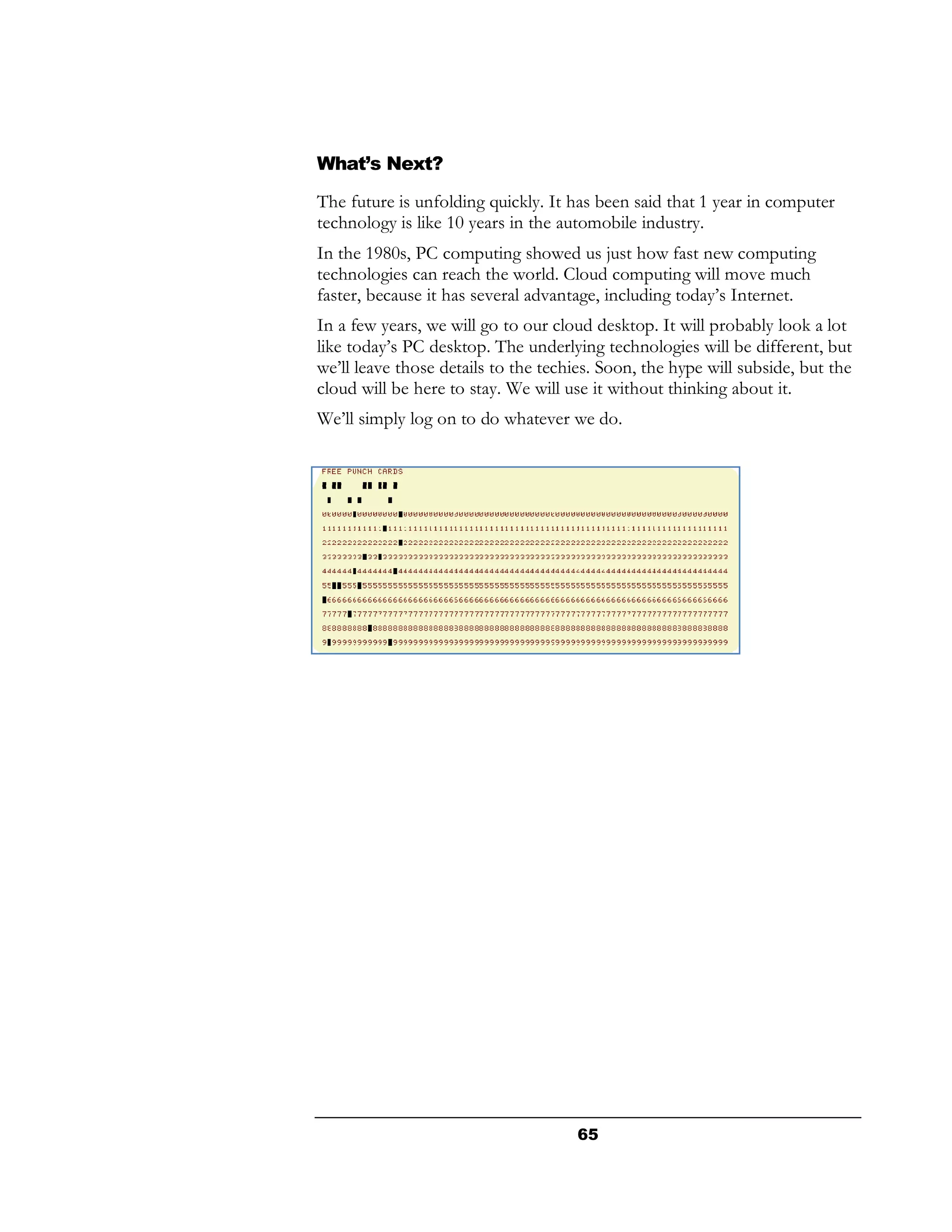 What’s Next?
The future is unfolding quickly. It has been said that 1 year in computer
technology is like 10 years in the automobile industry.
In the 1980s, PC computing showed us just how fast new computing
technologies can reach the world. Cloud computing will move much
faster, because it has several advantage, including today’s Internet.
In a few years, we will go to our cloud desktop. It will probably look a lot
like today’s PC desktop. The underlying technologies will be different, but
we’ll leave those details to the techies. Soon, the hype will subside, but the
cloud will be here to stay. We will use it without thinking about it.
We’ll simply log on to do whatever we do.




                                      65
 