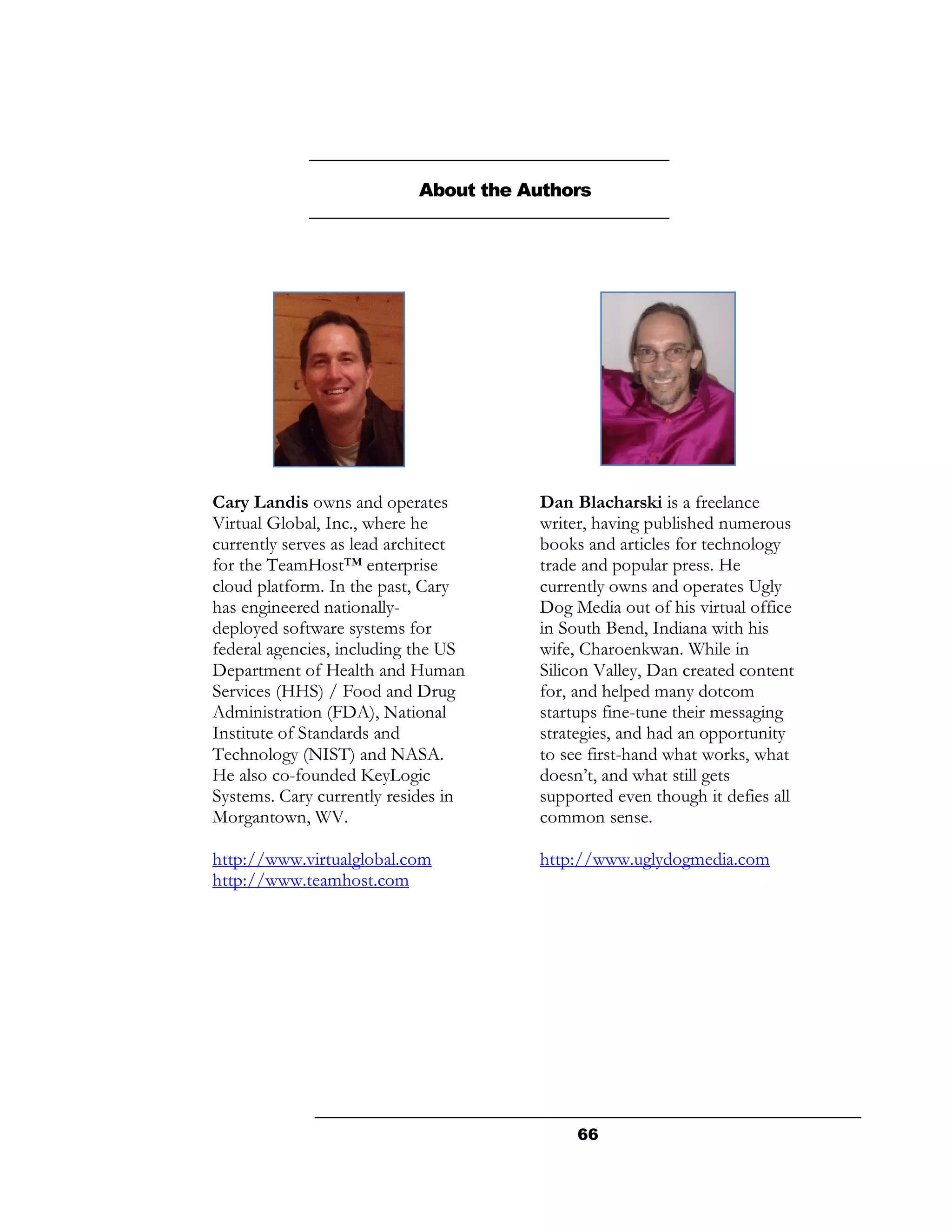 About the Authors




Cary Landis owns and operates         Dan Blacharski is a freelance
Virtual Global, Inc., where he        writer, having published numerous
currently serves as lead architect    books and articles for technology
for the TeamHost™ enterprise          trade and popular press. He
cloud platform. In the past, Cary     currently owns and operates Ugly
has engineered nationally-            Dog Media out of his virtual office
deployed software systems for         in South Bend, Indiana with his
federal agencies, including the US    wife, Charoenkwan. While in
Department of Health and Human        Silicon Valley, Dan created content
Services (HHS) / Food and Drug        for, and helped many dotcom
Administration (FDA), National        startups fine-tune their messaging
Institute of Standards and            strategies, and had an opportunity
Technology (NIST) and NASA.           to see first-hand what works, what
He also co-founded KeyLogic           doesn’t, and what still gets
Systems. Cary currently resides in    supported even though it defies all
Morgantown, WV.                       common sense.

http://www.virtualglobal.com          http://www.uglydogmedia.com
http://www.teamhost.com




                                           66
 