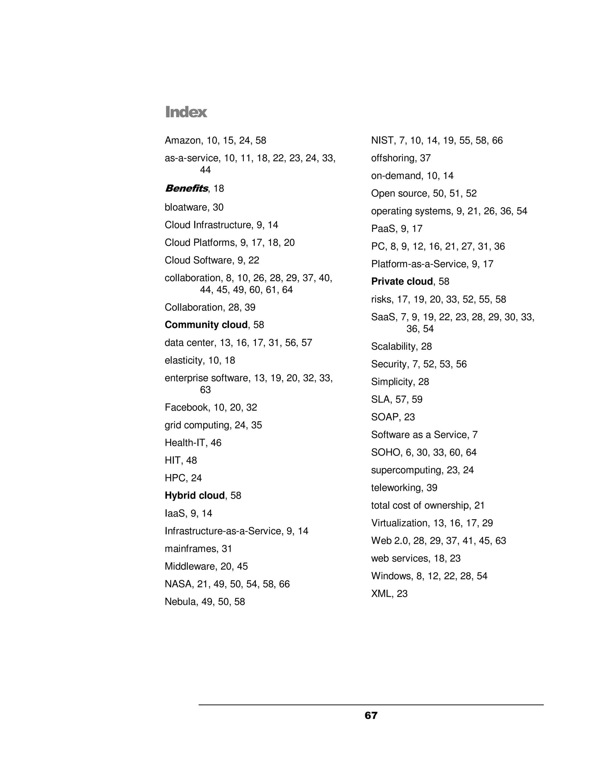 Index
Amazon, 10, 15, 24, 58                       NIST, 7, 10, 14, 19, 55, 58, 66
as-a-service, 10, 11, 18, 22, 23, 24, 33,    offshoring, 37
        44
                                             on-demand, 10, 14
Benefits, 18                                 Open source, 50, 51, 52
bloatware, 30                                operating systems, 9, 21, 26, 36, 54
Cloud Infrastructure, 9, 14                  PaaS, 9, 17
Cloud Platforms, 9, 17, 18, 20               PC, 8, 9, 12, 16, 21, 27, 31, 36
Cloud Software, 9, 22                        Platform-as-a-Service, 9, 17
collaboration, 8, 10, 26, 28, 29, 37, 40,    Private cloud, 58
        44, 45, 49, 60, 61, 64
                                             risks, 17, 19, 20, 33, 52, 55, 58
Collaboration, 28, 39
                                             SaaS, 7, 9, 19, 22, 23, 28, 29, 30, 33,
Community cloud, 58                                 36, 54
data center, 13, 16, 17, 31, 56, 57          Scalability, 28
elasticity, 10, 18                           Security, 7, 52, 53, 56
enterprise software, 13, 19, 20, 32, 33,     Simplicity, 28
        63
                                             SLA, 57, 59
Facebook, 10, 20, 32
                                             SOAP, 23
grid computing, 24, 35
                                             Software as a Service, 7
Health-IT, 46
                                             SOHO, 6, 30, 33, 60, 64
HIT, 48
                                             supercomputing, 23, 24
HPC, 24
                                             teleworking, 39
Hybrid cloud, 58
                                             total cost of ownership, 21
IaaS, 9, 14
                                             Virtualization, 13, 16, 17, 29
Infrastructure-as-a-Service, 9, 14
                                             Web 2.0, 28, 29, 37, 41, 45, 63
mainframes, 31
                                             web services, 18, 23
Middleware, 20, 45
                                             Windows, 8, 12, 22, 28, 54
NASA, 21, 49, 50, 54, 58, 66
                                             XML, 23
Nebula, 49, 50, 58




                                            67
 