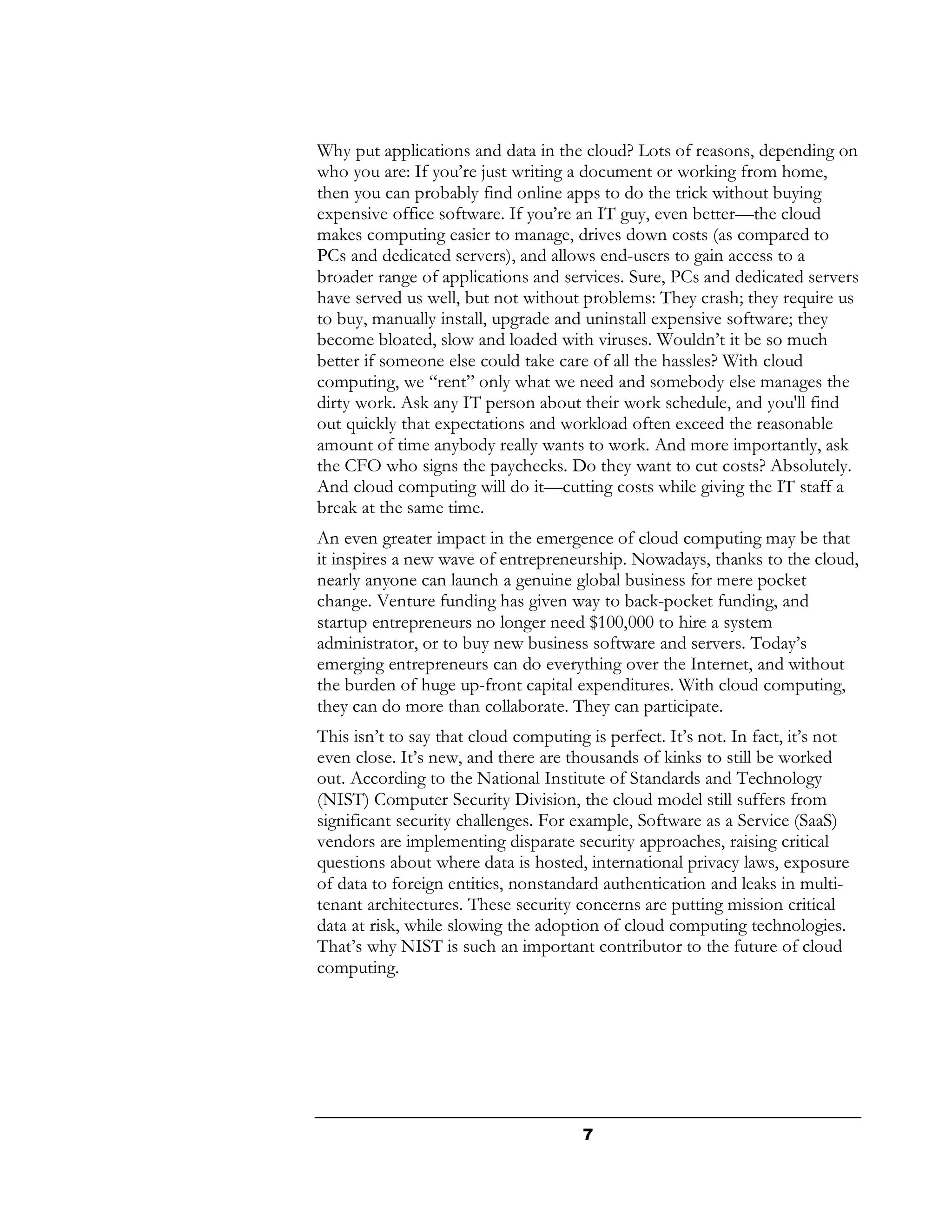 Why put applications and data in the cloud? Lots of reasons, depending on
who you are: If you’re just writing a document or working from home,
then you can probably find online apps to do the trick without buying
expensive office software. If you’re an IT guy, even better—the cloud
makes computing easier to manage, drives down costs (as compared to
PCs and dedicated servers), and allows end-users to gain access to a
broader range of applications and services. Sure, PCs and dedicated servers
have served us well, but not without problems: They crash; they require us
to buy, manually install, upgrade and uninstall expensive software; they
become bloated, slow and loaded with viruses. Wouldn’t it be so much
better if someone else could take care of all the hassles? With cloud
computing, we “rent” only what we need and somebody else manages the
dirty work. Ask any IT person about their work schedule, and you'll find
out quickly that expectations and workload often exceed the reasonable
amount of time anybody really wants to work. And more importantly, ask
the CFO who signs the paychecks. Do they want to cut costs? Absolutely.
And cloud computing will do it—cutting costs while giving the IT staff a
break at the same time.
An even greater impact in the emergence of cloud computing may be that
it inspires a new wave of entrepreneurship. Nowadays, thanks to the cloud,
nearly anyone can launch a genuine global business for mere pocket
change. Venture funding has given way to back-pocket funding, and
startup entrepreneurs no longer need $100,000 to hire a system
administrator, or to buy new business software and servers. Today’s
emerging entrepreneurs can do everything over the Internet, and without
the burden of huge up-front capital expenditures. With cloud computing,
they can do more than collaborate. They can participate.
This isn’t to say that cloud computing is perfect. It’s not. In fact, it’s not
even close. It’s new, and there are thousands of kinks to still be worked
out. According to the National Institute of Standards and Technology
(NIST) Computer Security Division, the cloud model still suffers from
significant security challenges. For example, Software as a Service (SaaS)
vendors are implementing disparate security approaches, raising critical
questions about where data is hosted, international privacy laws, exposure
of data to foreign entities, nonstandard authentication and leaks in multi-
tenant architectures. These security concerns are putting mission critical
data at risk, while slowing the adoption of cloud computing technologies.
That’s why NIST is such an important contributor to the future of cloud
computing.




                                      7
 