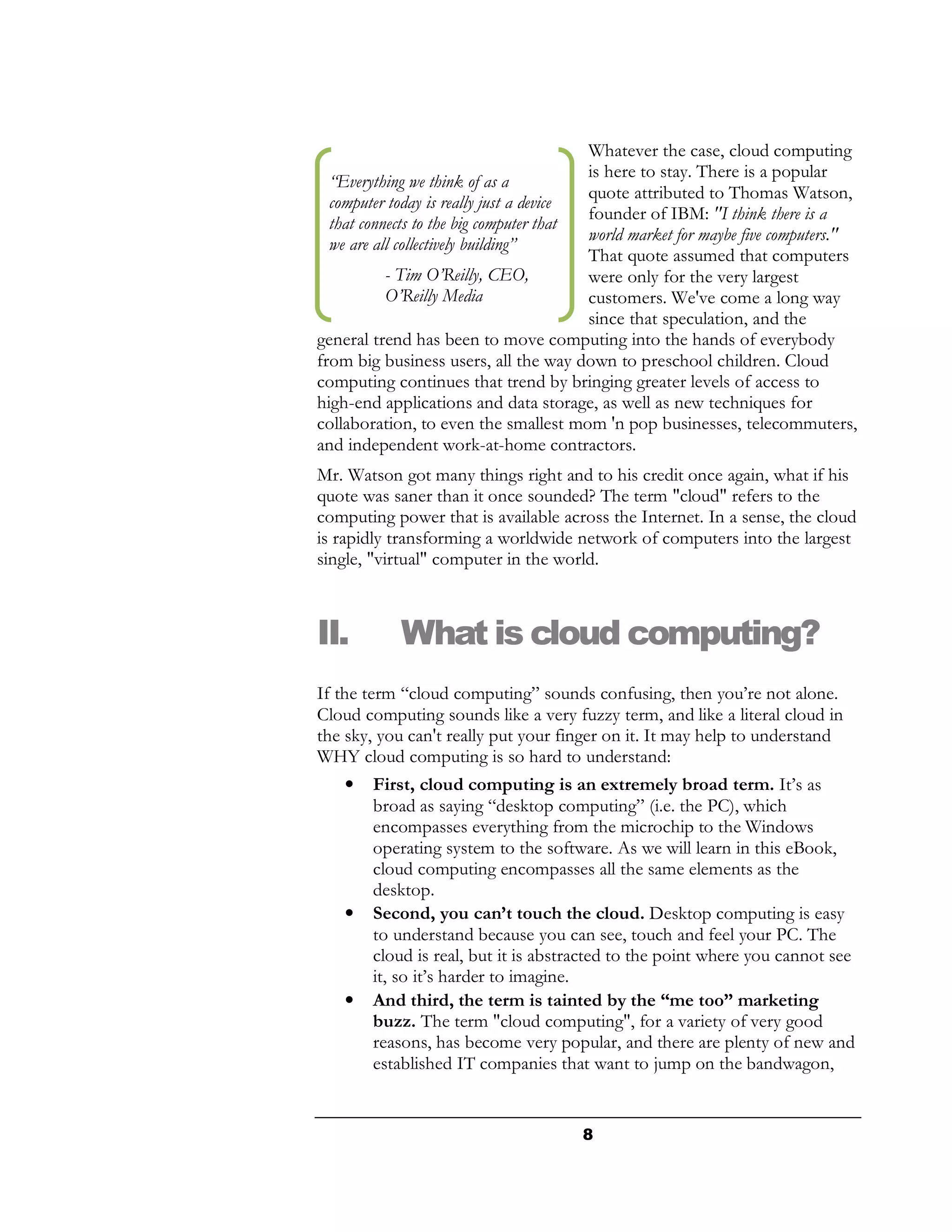 Whatever the case, cloud computing
                                         is here to stay. There is a popular
  “Everything we think of as a
                                         quote attributed to Thomas Watson,
  computer today is really just a device
                                         founder of IBM: "I think there is a
  that connects to the big computer that
                                         world market for maybe five computers."
  we are all collectively building”
                                         That quote assumed that computers
           - Tim O’Reilly, CEO,          were only for the very largest
           O’Reilly Media                customers. We've come a long way
                                         since that speculation, and the
general trend has been to move computing into the hands of everybody
from big business users, all the way down to preschool children. Cloud
computing continues that trend by bringing greater levels of access to
high-end applications and data storage, as well as new techniques for
collaboration, to even the smallest mom 'n pop businesses, telecommuters,
and independent work-at-home contractors.
Mr. Watson got many things right and to his credit once again, what if his
quote was saner than it once sounded? The term "cloud" refers to the
computing power that is available across the Internet. In a sense, the cloud
is rapidly transforming a worldwide network of computers into the largest
single, "virtual" computer in the world.



II.         What is cloud computing?
If the term “cloud computing” sounds confusing, then you’re not alone.
Cloud computing sounds like a very fuzzy term, and like a literal cloud in
the sky, you can't really put your finger on it. It may help to understand
WHY cloud computing is so hard to understand:
     • First, cloud computing is an extremely broad term. It’s as
         broad as saying “desktop computing” (i.e. the PC), which
         encompasses everything from the microchip to the Windows
         operating system to the software. As we will learn in this eBook,
         cloud computing encompasses all the same elements as the
         desktop.
     • Second, you can’t touch the cloud. Desktop computing is easy
         to understand because you can see, touch and feel your PC. The
         cloud is real, but it is abstracted to the point where you cannot see
         it, so it’s harder to imagine.
     • And third, the term is tainted by the “me too” marketing
         buzz. The term "cloud computing", for a variety of very good
         reasons, has become very popular, and there are plenty of new and
         established IT companies that want to jump on the bandwagon,


                                       8
 