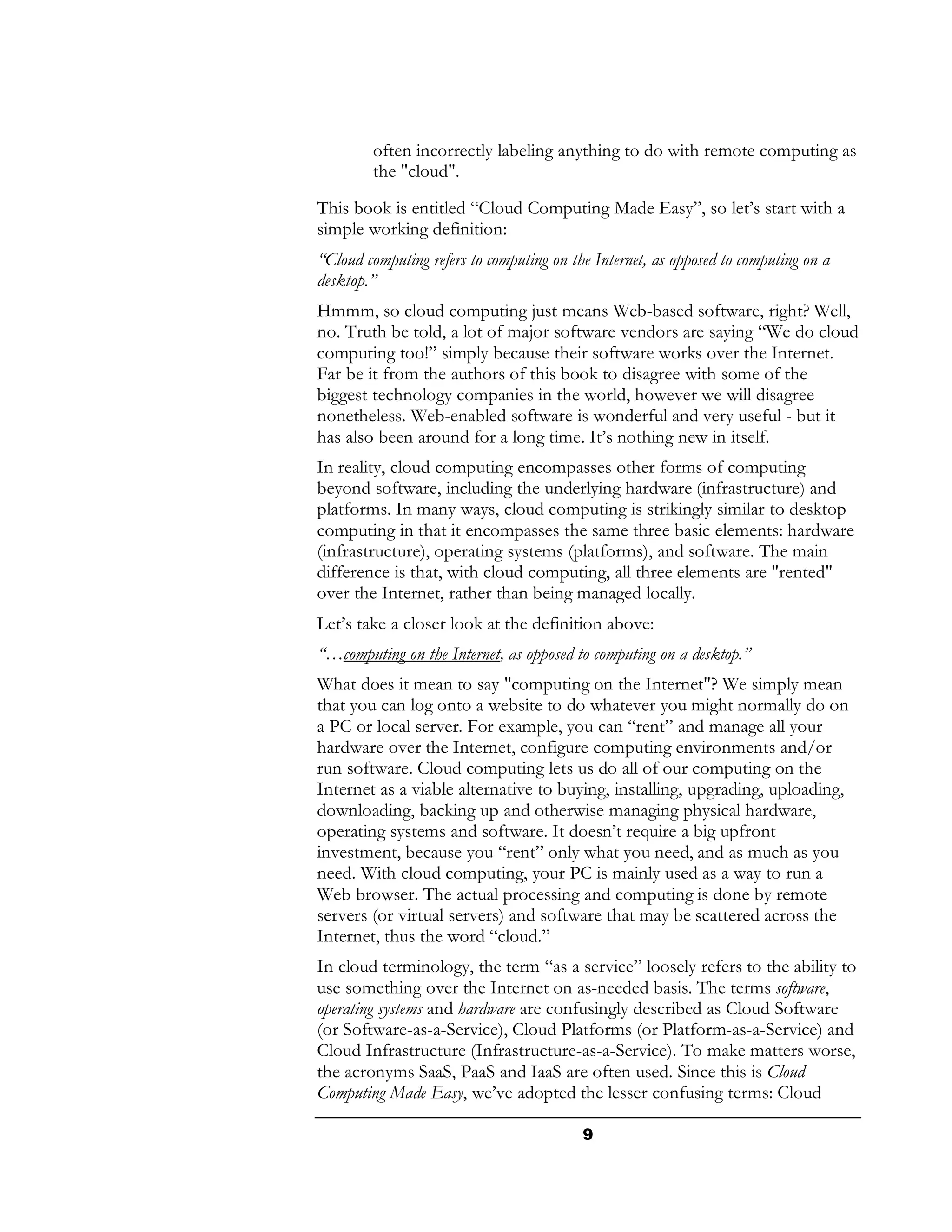 often incorrectly labeling anything to do with remote computing as
        the "cloud".
This book is entitled “Cloud Computing Made Easy”, so let’s start with a
simple working definition:
“Cloud computing refers to computing on the Internet, as opposed to computing on a
desktop.”
Hmmm, so cloud computing just means Web-based software, right? Well,
no. Truth be told, a lot of major software vendors are saying “We do cloud
computing too!” simply because their software works over the Internet.
Far be it from the authors of this book to disagree with some of the
biggest technology companies in the world, however we will disagree
nonetheless. Web-enabled software is wonderful and very useful - but it
has also been around for a long time. It’s nothing new in itself.
In reality, cloud computing encompasses other forms of computing
beyond software, including the underlying hardware (infrastructure) and
platforms. In many ways, cloud computing is strikingly similar to desktop
computing in that it encompasses the same three basic elements: hardware
(infrastructure), operating systems (platforms), and software. The main
difference is that, with cloud computing, all three elements are "rented"
over the Internet, rather than being managed locally.
Let’s take a closer look at the definition above:
“…computing on the Internet, as opposed to computing on a desktop.”
What does it mean to say "computing on the Internet"? We simply mean
that you can log onto a website to do whatever you might normally do on
a PC or local server. For example, you can “rent” and manage all your
hardware over the Internet, configure computing environments and/or
run software. Cloud computing lets us do all of our computing on the
Internet as a viable alternative to buying, installing, upgrading, uploading,
downloading, backing up and otherwise managing physical hardware,
operating systems and software. It doesn’t require a big upfront
investment, because you “rent” only what you need, and as much as you
need. With cloud computing, your PC is mainly used as a way to run a
Web browser. The actual processing and computing is done by remote
servers (or virtual servers) and software that may be scattered across the
Internet, thus the word “cloud.”
In cloud terminology, the term “as a service” loosely refers to the ability to
use something over the Internet on as-needed basis. The terms software,
operating systems and hardware are confusingly described as Cloud Software
(or Software-as-a-Service), Cloud Platforms (or Platform-as-a-Service) and
Cloud Infrastructure (Infrastructure-as-a-Service). To make matters worse,
the acronyms SaaS, PaaS and IaaS are often used. Since this is Cloud
Computing Made Easy, we’ve adopted the lesser confusing terms: Cloud

                                          9
 