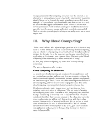 storage devices and other computing resources) over the Internet, as an
alternative to using dedicated servers. And lastly, rapid elasticity means the
cloud offering can be dramatically scaled up and down as needed. As an
example, let’s pretend that a guy launches his own dotcom, and next week
he is scheduled to appear on the Oprah show. Should he buy ten new
servers just in case? No! If he takes advantage of cloud infrastructure, he
can offer his software as-a-service, and scale it up and down as needed.
With as-a-service, you only pay for what you use, and you can use as much
as you want.



III.        Why Cloud Computing?
To the casual end user who is just trying to get some work done there may
seem to be little difference between cloud computing, desktop computing,
and any other type of computing model that has been floated around over
the past few decades. He or she may even use the same types of software
applications to do the exact same types of things. That’s the point! Cloud
computing offers a better way to do the same types of things.
So then, why is cloud computing any better than ordinary desktop
computing?
The answer depends on who you are.
Cloud computing for end-users
As an end user, cloud computing lets you run software applications and
access data from any place and time, and from any computer; without the
need to ever install, upgrade, troubleshoot software applications physically
on a local desktop or server. This is one of the most important elements of
cloud computing, and why it has become so popular today. In a sense,
cloud computing outsources the technical hassles to someone else.
Cloud computing also makes it easier to do work anytime and from
anywhere, often referred to as “ubiquitous.” The old model of working
involved going to the office from 8:00 to 5:00, and getting on a plane and
taking a business trip or two every year. If we did work from a location
outside of the office, then when we returned to the office, time had to be
spent synchronizing the ad hoc work done at home with the in-office
systems. Today's model of working is different. We can get just as much
done at home or on the road as we can in the office. We can connect
instantly to the office from anywhere in the world, gain secure access to
our applications and data, and in short, get things done in a way that was
never before possible.



                                     11
 