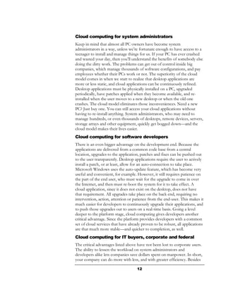 Cloud computing for system administrators
Keep in mind that almost all PC owners have become system
administrators in a way, unless we’re fortunate enough to have access to a
teenager to install and manage things for us. If your PC has ever crashed
and wasted your day, then you’ll understand the benefits of somebody else
doing the dirty work. The problems can get out of control inside big
companies, which manage thousands of software configurations, and pay
employees whether their PCs work or not. The superiority of the cloud
model comes in when we start to realize that desktop applications are
more or less static, and cloud applications can be continuously refined.
Desktop applications must be physically installed on a PC, upgraded
periodically, have patches applied when they become available, and re-
installed when the user moves to a new desktop or when the old one
crashes. The cloud model eliminates those inconveniences. Need a new
PC? Just buy one. You can still access your cloud applications without
having to re-install anything. System administrators, who may need to
manage hundreds, or even thousands of desktops, remote devices, servers,
storage arrays and other equipment, quickly get bogged down—and the
cloud model makes their lives easier.
Cloud computing for software developers
There is an even bigger advantage on the development end. Because the
applications are delivered from a common code base from a central
location, upgrades to the application, patches and fixes can be pushed out
to the user transparently. Desktop applications require the user to actively
install a patch, or at least, allow for an auto-connection to take place.
Microsoft Windows uses the auto-update feature, which has become very
useful and convenient, for example. However, it still requires patience on
the part of the end user, who must wait for the upgrade to come in over
the Internet, and then must re-boot the system for it to take effect. A
cloud application, since it does not exist on the desktop, does not have
that requirement. All upgrades take place on the back end, requiring no
intervention, action, attention or patience from the end-user. This makes it
much easier for developers to continuously upgrade their applications, and
to push those upgrades out to users on a real-time basis. Going a level
deeper to the platform stage, cloud computing gives developers another
critical advantage. Since the platform provides developers with a common
set of cloud services that have already proven to be robust, all applications
are that much more stable—and quicker to completion, as well.
Cloud computing for IT buyers, corporate and federal
The critical advantages listed above have not been lost to corporate users.
The ability to lessen the workload on system administrators and
developers alike lets companies save dollars spent on manpower. In short,
your company can do more with less, and with greater efficiency. Besides

                                     12
 