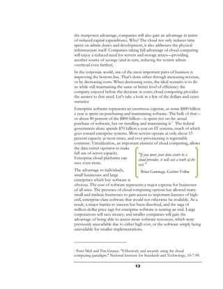 the manpower advantage, companies will also gain an advantage in terms
of reduced capital expenditures. Why? The cloud not only reduces time
spent on admin duties and development, it also addresses the physical
infrastructure itself. Companies taking full advantage of cloud computing
will enjoy a reduced need for servers and storage arrays—providing
another source of savings (and in turn, reducing the system admin
overhead even further).
In the corporate world, one of the most important parts of business is
improving the bottom line. That's done either through increasing revenue,
or by decreasing costs. When decreasing costs, the ideal scenario is to do
so while still maintaining the same or better level of efficiency the
company enjoyed before the decrease in costs; cloud computing provides
the answer to that need. Let's take a look at a few of the dollars-and-cents
statistics:
Enterprise software represents an enormous expense, as some $800 billion
a year is spent on purchasing and maintaining software. The bulk of that—
or about 80 percent of the $800 billion—is spent not on the actual
purchase of software, but on installing and maintaining it.1 The federal
government alone spends $70 billion a year on IT systems, much of which
goes toward enterprise systems. Most servers operate at only about 15
percent capacity at most times, and over-provisioning is regrettably
common. Virtualization, an important element of cloud computing, allows
the data center operator to make
full use of server capacity.            "If you move your data center to a
Enterprise cloud platforms can          cloud provider, it will cost a tenth of the
save even more.                         cost."
The advantage to individuals,           - Brian Gammage, Gartner Fellow
small businesses and large
enterprises which buy software is
obvious. The cost of software represents a major expense for businesses
of all sizes. The presence of cloud computing options has allowed many
small and midsize businesses to gain access to important features of high-
end, enterprise-class software that would not otherwise be available. As a
result, a major barrier to success has been dissolved, and the saga of
million-dollar price tags for enterprise software is nearing an end. Large
corporations will save money; and smaller companies will gain the
advantage of being able to access more software resources, which were
previously unavailable due to either high cost, or the software simply being
unavailable for smaller implementations.



1Peter Mell and Tim Grance. "Effectively and securely using the cloud
computing paradigm." National Institute for Standards and Technology, 10-7-09.

                                       13
 