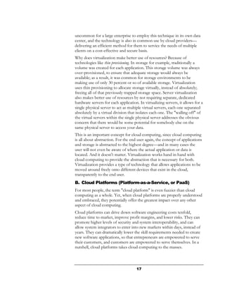 uncommon for a large enterprise to employ this technique in its own data
center, and the technology is also in common use by cloud providers—
delivering an efficient method for them to service the needs of multiple
clients on a cost-effective and secure basis.
Why does virtualization make better use of resources? Because of
technologies like thin provisioning. In storage for example, traditionally a
volume was created for each application. This storage volume was always
over-provisioned, to ensure that adequate storage would always be
available; as a result, it was common for storage environments to be
making use of only 30 percent or so of available storage. Virtualization
uses thin provisioning to allocate storage virtually, instead of absolutely;
freeing all of that previously trapped storage space. Server virtualization
also makes better use of resources by not requiring separate, dedicated
hardware servers for each application. In virtualizing servers, it allows for a
single physical server to act as multiple virtual servers, each one separated
absolutely by a virtual division that isolates each one. The "walling off" of
the virtual servers within the single physical server addresses the obvious
concern that there would be some potential for somebody else on the
same physical server to access your data.
This is an important concept for cloud computing, since cloud computing
is all about abstraction. For the end user again, the concept of applications
and storage is abstracted to the highest degree—and in many cases the
user will not even be aware of where the actual application or data is
located. And it doesn't matter. Virtualization works hand in hand with
cloud computing to provide the abstraction that is necessary for both.
Virtualization provides a type of technology that allows applications to be
moved around freely onto different devices that exist in the cloud,
transparently to the end user.
B. Cloud Platforms (Platform-as-a-Service, or PaaS)
For most people, the term "cloud platform" is even fuzzier than cloud
computing as a whole. Yet, when cloud platforms are properly understood
and embraced, they potentially offer the greatest impact over any other
aspect of cloud computing.
Cloud platforms can drive down software engineering costs tenfold,
reduce time to market, improve profit margins, and lower risks. They can
promote higher levels of security and system interoperability, and can
allow system integrators to enter into new markets within days, instead of
years. They can dramatically lower the skill requirements needed to create
new software applications, so that entrepreneurs are empowered to serve
their customers, and customers are empowered to serve themselves. In a
nutshell, cloud platforms takes cloud computing to the masses.



                                      17
 