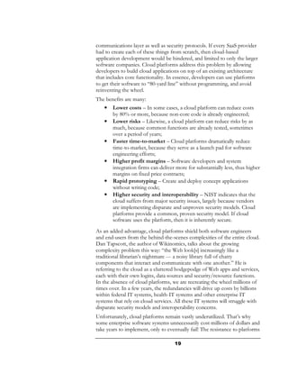 communications layer as well as security protocols. If every SaaS provider
had to create each of these things from scratch, then cloud-based
application development would be hindered, and limited to only the larger
software companies. Cloud platforms address this problem by allowing
developers to build cloud applications on top of an existing architecture
that includes core functionality. In essence, developers can use platforms
to get their software to “80-yard line” without programming, and avoid
reinventing the wheel.
The benefits are many:
   •   Lower costs – In some cases, a cloud platform can reduce costs
       by 80% or more, because non-core code is already engineered;
   •   Lower risks – Likewise, a cloud platform can reduce risks by as
       much, because common functions are already tested, sometimes
       over a period of years;
   •   Faster time-to-market – Cloud platforms dramatically reduce
       time-to-market, because they serve as a launch pad for software
       engineering efforts;
   •   Higher profit margins – Software developers and system
       integration firms can deliver more for substantially less, thus higher
       margins on fixed price contracts;
   •   Rapid prototyping – Create and deploy concept applications
       without writing code;
   •   Higher security and interoperability – NIST indicates that the
       cloud suffers from major security issues, largely because vendors
       are implementing disparate and unproven security models. Cloud
       platforms provide a common, proven security model. If cloud
       software uses the platform, then it is inherently secure.
As an added advantage, cloud platforms shield both software engineers
and end-users from the behind-the-scenes complexities of the entire cloud.
Dan Tapscott, the author of Wikinomics, talks about the growing
complexity problem this way: “the Web look[s] increasingly like a
traditional librarian’s nightmare --- a noisy library full of chatty
components that interact and communicate with one another.” He is
referring to the cloud as a cluttered hodgepodge of Web apps and services,
each with their own logins, data sources and security/resource functions.
In the absence of cloud platforms, we are recreating the wheel millions of
times over. In a few years, the redundancies will drive up costs by billions
within federal IT systems, health-IT systems and other enterprise IT
systems that rely on cloud services. All these IT systems will struggle with
disparate security models and interoperability concerns.
Unfortunately, cloud platforms remain vastly underutilized. That’s why
some enterprise software systems unnecessarily cost millions of dollars and
take years to implement, only to eventually fail! The resistance to platforms

                                     19
 