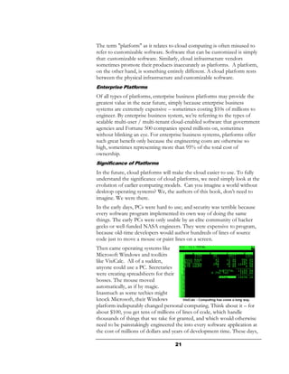 The term "platform" as it relates to cloud computing is often misused to
refer to customizable software. Software that can be customized is simply
that: customizable software. Similarly, cloud infrastructure vendors
sometimes promote their products inaccurately as platforms. A platform,
on the other hand, is something entirely different. A cloud platform rests
between the physical infrastructure and customizable software.
Enterprise Platforms
Of all types of platforms, enterprise business platforms may provide the
greatest value in the near future, simply because enterprise business
systems are extremely expensive – sometimes costing $10s of millions to
engineer. By enterprise business system, we’re referring to the types of
scalable multi-user / multi-tenant cloud-enabled software that government
agencies and Fortune 500 companies spend millions on, sometimes
without blinking an eye. For enterprise business systems, platforms offer
such great benefit only because the engineering costs are otherwise so
high, sometimes representing more than 95% of the total cost of
ownership.
Significance of Platforms
In the future, cloud platforms will make the cloud easier to use. To fully
understand the significance of cloud platforms, we need simply look at the
evolution of earlier computing models. Can you imagine a world without
desktop operating systems? We, the authors of this book, don’t need to
imagine. We were there.
In the early days, PCs were hard to use; and security was terrible because
every software program implemented its own way of doing the same
things. The early PCs were only usable by an elite community of hacker
geeks or well-funded NASA engineers. They were expensive to program,
because old-time developers would author hundreds of lines of source
code just to move a mouse or paint lines on a screen.
Then came operating systems like
Microsoft Windows and toolkits
like VisiCalc. All of a sudden,
anyone could use a PC. Secretaries
were creating spreadsheets for their
bosses. The mouse moved
automatically, as if by magic.
Inasmuch as some techies might
knock Microsoft, their Windows
platform indisputably changed personal computing. Think about it – for
about $100, you get tens of millions of lines of code, which handle
thousands of things that we take for granted, and which would otherwise
need to be painstakingly engineered the into every software application at
the cost of millions of dollars and years of development time. These days,

                                    21
 