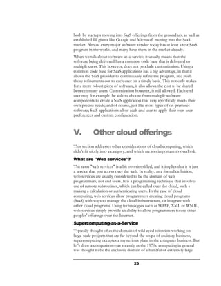 both by startups moving into SaaS offerings from the ground up, as well as
established IT giants like Google and Microsoft moving into the SaaS
market. Almost every major software vendor today has at least a test SaaS
program in the works, and many have them in the market already.
When we talk about software-as-a-service, it usually means that the
software being delivered has a common code base that is delivered to
multiple users. This however, does not preclude customization. Using a
common code base for SaaS applications has a big advantage, in that it
allows the SaaS provider to continuously refine the program, and push
those refinements out to each user on a timely basis. This not only makes
for a more robust piece of software, it also allows the cost to be shared
between many users. Customization however, is still allowed. Each end
user may for example, be able to choose from multiple software
components to create a SaaS application that very specifically meets their
own precise needs; and of course, just like most types of on-premises
software; SaaS applications allow each end user to apply their own user
preferences and custom configuration.



V.          Other cloud offerings
This section addresses other considerations of cloud computing, which
didn’t fit nicely into a category, and which are too important to overlook.
What are "Web services"?
The term "web services" is a bit oversimplified, and it implies that it is just
a service that you access over the web. In reality, as a formal definition,
web services are usually considered to be the domain of web
programmers, not end users. It is a programming technique that involves
use of remote subroutines, which can be called over the cloud, such s
making a calculation or authenticating users. In the case of cloud
computing, web services allow programmers creating cloud programs
(SaaS) with ways to manage the cloud infrastructure, or integrate with
other cloud programs. Using technologies such as SOAP, XML or WSDL,
web services simply provide an ability to allow programmers to use other
peoples' offerings over the Internet.
Supercomputing-as-a-Service
Typically thought of as the domain of wild-eyed scientists working on
large-scale projects that are far beyond the scope of ordinary business,
supercomputing occupies a mysterious place in the computer business. But
let's draw a comparison—as recently as the 1970s, computing in general
was thought to be the exclusive domain of a handful of extremely large


                                      23
 