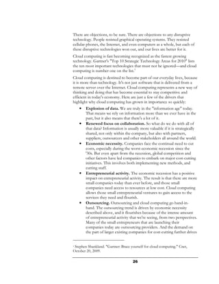 There are objections, to be sure. There are objections to any disruptive
technology. People resisted graphical operating systems. They resisted
cellular phones, the Internet, and even computers as a whole, but each of
these disruptive technologies won out, and our lives are better for it.
Cloud computing is fast becoming recognized as the fastest growing
technology. Gartner's "Top 10 Strategic Technology Areas for 2010" lists
the ten most important technologies that must not be ignored—and cloud
computing is number one on the list.3
Cloud computing is destined to become part of our everyday lives, because
it is more than technology. It's not just software that is delivered from a
remote server over the Internet. Cloud computing represents a new way of
thinking and doing that has become essential to stay competitive and
efficient in today's economy. Here are just a few of the drivers that
highlight why cloud computing has grown in importance so quickly:
    •   Explosion of data. We are truly in the "information age" today.
        That means we rely on information more than we ever have in the
        past, but it also means that there's a lot of it.
    •   Renewed focus on collaboration. So what do we do with all of
        that data? Information is usually more valuable if it is strategically
        shared, not only within the company, but also with partners,
        suppliers, outsourcers and other stakeholders all around the world.
    •   Economic necessity. Companies face the continual need to cut
        costs, especially during the worst economic recession since the
        '30s. But even apart from the recession, global competition and
        other factors have led companies to embark on major cost-cutting
        initiatives. This involves both implementing new methods, and
        cutting staff.
    •   Entrepreneurial activity. The economic recession has a positive
        impact on entrepreneurial activity. The result is that there are more
        small companies today than ever before, and those small
        companies need access to resources at low cost. Cloud computing
        allows those small entrepreneurial ventures to gain access to the
        services they need and flourish.
    •   Outsourcing. Outsourcing and cloud computing go hand-in-
        hand. The outsourcing trend is driven by economic necessity
        described above, and it flourishes because of the intense amount
        of entrepreneurial activity that we're seeing, from two perspectives.
        Many of the small entrepreneurs that are launching their
        companies today are outsourcing providers. And the demand on
        the part of larger existing companies for cost-cutting further drives


3 Stephen Shankland. "Gartner: Brace yourself for cloud computing." Cnet,

October 20, 2009.

                                      26
 