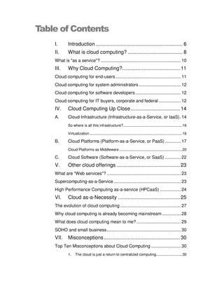 Table of Contents
    I.       Introduction .............................................................. 6
    II.      What is cloud computing? ....................................... 8
    What is "as a service"? ................................................................. 10
    III.     Why Cloud Computing? ......................................... 11
    Cloud computing for end-users ..................................................... 11
    Cloud computing for system administrators .................................. 12
    Cloud computing for software developers ..................................... 12
    Cloud computing for IT buyers, corporate and federal .................. 12
    IV.      Cloud Computing Up Close ................................... 14
    A.       Cloud Infrastructure (Infrastructure-as-a-Service, or IaaS). 14
             So where is all this infrastructure? ........................................................ 16

             Virtualization ........................................................................................ 16

    B.       Cloud Platforms (Platform-as-a-Service, or PaaS) ............. 17
             Cloud Platforms as Middleware ............................................................ 20

    C.       Cloud Software (Software-as-a-Service, or SaaS) ............. 22
    V.       Other cloud offerings ............................................. 23
    What are "Web services"? ............................................................ 23
    Supercomputing-as-a-Service....................................................... 23
    High Performance Computing as-a-service (HPCaaS) ................. 24
    VI.      Cloud as-a-Necessity ............................................ 25
    The evolution of cloud computing ................................................. 27
    Why cloud computing is already becoming mainstream ............... 28
    What does cloud computing mean to me? .................................... 29
    SOHO and small business ............................................................ 30
    VII.     Misconceptions ...................................................... 30
    Top Ten Misconceptions about Cloud Computing ........................ 30
             1.    The cloud is just a return to centralized computing......................... 30
 