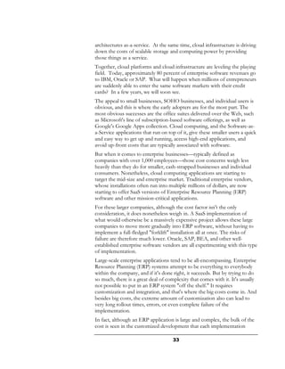 architectures as-a-service. At the same time, cloud infrastructure is driving
down the costs of scalable storage and computing power by providing
those things as a service.
Together, cloud platforms and cloud infrastructure are leveling the playing
field. Today, approximately 80 percent of enterprise software revenues go
to IBM, Oracle or SAP. What will happen when millions of entrepreneurs
are suddenly able to enter the same software markets with their credit
cards? In a few years, we will soon see.
The appeal to small businesses, SOHO businesses, and individual users is
obvious, and this is where the early adopters are for the most part. The
most obvious successes are the office suites delivered over the Web, such
as Microsoft's line of subscription-based software offerings, as well as
Google's Google Apps collection. Cloud computing, and the Software-as-
a-Service applications that run on top of it, give these smaller users a quick
and easy way to get up and running, access high-end applications, and
avoid up-front costs that are typically associated with software.
But when it comes to enterprise businesses—typically defined as
companies with over 1,000 employees—those cost concerns weigh less
heavily than they do for smaller, cash-strapped businesses and individual
consumers. Nonetheless, cloud computing applications are starting to
target the mid-size and enterprise market. Traditional enterprise vendors,
whose installations often run into multiple millions of dollars, are now
starting to offer SaaS versions of Enterprise Resource Planning (ERP)
software and other mission-critical applications.
For these larger companies, although the cost factor isn't the only
consideration, it does nonetheless weigh in. A SaaS implementation of
what would otherwise be a massively expensive project allows these large
companies to move more gradually into ERP software, without having to
implement a full-fledged "forklift" installation all at once. The risks of
failure are therefore much lower. Oracle, SAP, BEA, and other well-
established enterprise software vendors are all experimenting with this type
of implementation.
Large-scale enterprise applications tend to be all-encompassing. Enterprise
Resource Planning (ERP) systems attempt to be everything to everybody
within the company, and if it's done right, it succeeds. But by trying to do
so much, there is a great deal of complexity that comes with it. It's usually
not possible to put in an ERP system "off the shelf." It requires
customization and integration, and that's where the big costs come in. And
besides big costs, the extreme amount of customization also can lead to
very long rollout times, errors, or even complete failure of the
implementation.
In fact, although an ERP application is large and complex, the bulk of the
cost is seen in the customized development that each implementation

                                     33
 