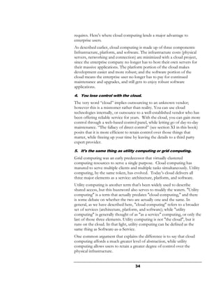 requires. Here's where cloud computing lends a major advantage to
enterprise users.
As described earlier, cloud computing is made up of three components:
Infrastructure, platform, and software. The infrastructure costs (physical
servers, networking and connection) are minimized with a cloud project,
since the enterprise company no longer has to host their own servers for
their massive applications. The platform portion of the cloud makes
development easier and more robust; and the software portion of the
cloud means the enterprise user no longer has to pay for continued
maintenance and upgrades, and still gets to enjoy robust software
applications.

4. You lose control with the cloud.
The very word “cloud” implies outsourcing to an unknown vendor;
however this is a misnomer rather than reality. You can use cloud
technologies internally, or outsource to a well-established vendor who has
been offering reliable service for years. With the cloud, you can gain more
control through a web-based control panel, while letting go of day-to-day
maintenance. “The fallacy of direct control” (see section XI in this book)
posits that it is more efficient to retain control over those things that
matter, while freeing up your time by leaving the details to a third party
expert provider.
5. It’s the same thing as utility computing or grid computing.
Grid computing was an early predecessor that virtually clustered
computing resources to serve a single purpose. Cloud computing has
matured to serve multiple clients and multiple tasks simultaneously. Utility
computing, by the same token, has evolved. Today’s cloud delivers all
three major elements as a service: architecture, platform, and software.
Utility computing is another term that's been widely used to describe
shared access, but this buzzword also serves to muddy the waters. "Utility
computing" is a term that actually predates "cloud computing," and there
is some debate on whether the two are actually one and the same. In
general, as we have described here, "cloud computing" refers to a broader
set of services (architecture, platform, and software); while "utility
computing" is generally thought of as "as a service" computing, or only the
last of those three elements. Utility computing is not "the cloud", but it
runs on the cloud. In that light, utility computing can be defined as the
same thing as Software-as-a-Service.
One common argument that explains the difference is to say that cloud
computing affords a much greater level of abstraction, while utility
computing allows users to retain a greater degree of control over the
physical infrastructure.


                                    34
 