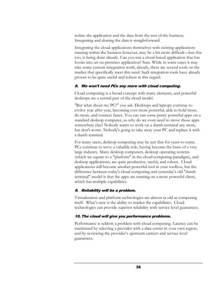 isolate the application and the data from the rest of the business.
Integrating and sharing the data is straightforward.
Integrating the cloud applications themselves with existing applications
running within the business however, may be a bit more difficult—but this
too, is being done already. Can you run a cloud-based application that has
hooks into an on-premises application? Sure. While in some cases it may
take some custom integration work, already, there are several tools on the
market that specifically meet this need. SaaS integration tools have already
proven to be quite useful and robust in this regard.
8. We won’t need PCs any more with cloud computing.
Cloud computing is a broad concept with many elements, and powerful
desktops are a central part of the cloud model.
"But what about my PC?" you ask. Desktops and laptops continue to
evolve year after year, becoming ever more powerful, able to hold more,
do more, and connect faster. You can run some pretty powerful apps on a
standard desktop computer, so why do we even need to move those apps
somewhere else? Nobody wants to work on a dumb terminal any more,
but don't worry. Nobody's going to take away your PC and replace it with
a dumb terminal.
For many users, desktop computing may be just fine for years to come.
PCs continue to serve a valuable role, having become the basis of a very
large industry. Many desktop computers, desktop operating systems
(which we equate to a "platform" in the cloud computing paradigm), and
desktop applications, are quite productive, useful, and robust. Cloud
applications will become another powerful tool in your toolbox, but the
difference between today's cloud computing and yesterday's old "dumb
terminal" model is that the apps are running on a more powerful client,
which has multiple capabilities.
9. Reliability will be a problem.
Virtualization and platform technologies are almost as old as computing
itself. What’s new is the ability to market the capabilities. Cloud
technologies can provide superior reliability with service level guarantees.
10. The cloud will give you performance problems.
Performance is seldom a problem with cloud computing. Latency can be
minimized by selecting a provider with a data center in your own region,
and by reviewing the provider’s upstream carriers and service level
guarantees.




                                     36
 