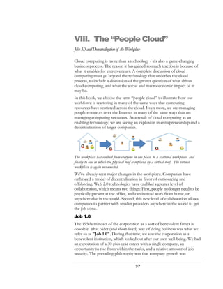 VIII. The “People Cloud”
Jobs 3.0 and Decentralization of the Workplace

Cloud computing is more than a technology - it's also a game-changing
business process. The reason it has gained so much traction is because of
what it enables for entrepreneurs. A complete discussion of cloud
computing must go beyond the technology that underlies the cloud
process, to include a discussion of the greater question of what drives
cloud computing, and what the social and macroeconomic impact of it
may be.
In this book, we choose the term “people cloud” to illustrate how our
workforce is scattering in many of the same ways that computing
resources have scattered across the cloud. Even more, we are managing
people resources over the Internet in many of the same ways that are
managing computing resources. As a result of cloud computing as an
enabling technology, we are seeing an explosion in entrepreneurship and a
decentralization of larger companies.




The workplace has evolved from everyone in one place, to a scattered workplace, and
finally to one in which the physical roof is replaced by a virtual roof. The virtual
workplace is again reconnected.
We've already seen major changes in the workplace. Companies have
embraced a model of decentralization in favor of outsourcing and
offshoring. Web 2.0 technologies have enabled a greater level of
collaboration, which means two things: First, people no longer need to be
physically present at the office, and can instead work from home, or
anywhere else in the world. Second, this new level of collaboration allows
companies to partner with smaller providers anywhere in the world to get
the job done.
Job 1.0
The 1950's mindset of the corporation as a sort of benevolent father is
obsolete. That older (and short-lived) way of doing business was what we
refer to as "Job 1.0". During that time, we saw the corporation as a
benevolent institution, which looked out after our own well-being. We had
an expectation of a 30-plus year career with a single company, an
opportunity to rise from within the ranks, and a relative amount of job
security. The prevailing philosophy was that company growth was

                                          37
 