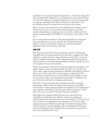 equivalent to the company's apparent physical size. A company, during this
time, that had 1,000 employees was considered to be more successful than
one with 100 employees. Companies embraced the in-house strategy with
a vengeance, and larger firms did everything from running their own
internal print shops, to hosting their own cafeterias for workers.
This is in some ways reminiscent of the old-fashioned "company town,"
which went so far as to even provide rental housing for its workers
(usually substandard), a company grocery store, and so forth, and in the
process, keeping employees beholden to the company, and usually in debt
to it.
Job 1.0 came with three illusions: That physical growth of a company's
mass was equivalent to success, and that the "everything in-house"
business model was beneficial to employees, and that it created a
heightened sense of job security and loyalty.
Job 2.0
The "dotcom boom" broke down the illusions of Job 1.0. During this
incredible time of entrepreneurism, the notion that a company with 1,000
employees is better and more successful than one with 100, or even one
with 10, started to break down. New technologies allowed companies to
do more with less. One clerk with spreadsheet software could do the work
of ten people in the pre-desktop days.
What's more relevant is that Job 2.0 started to break down the illusion of a
single-company career as being beneficial. The desire for a 30-plus year
career with a single company became less desirable, and employees became
freer to move from job to job in search of greater opportunity. The
dotcom boom ushered in a new era of mobility in the workplace, and at
the same time, made it more acceptable and possible for someone to go
out on their own and start an entrepreneurial venture.
Still, "Job 2.0" operated under the concentrated model of corporate
communities. Silicon Valley flourished, and contained an incredible
concentration of talent, and more high-tech companies in one small region
than anybody could imagine. That's because while the concept of "job"
had evolved, the concept of "company" had not yet shifted.
Many high-tech companies during this time were short-lived, but
nonetheless contributed to the collective wisdom by creating new
technologies that are still used today in the latest iteration of "Job 3.0". Job
2.0 re-set the tone, breaking down the expectation of a 30-year single-
company career, providing the technology for a dramatic change in how
business processes are accomplished, and overcoming the '50s mindset
that prevented people from switching jobs or leaving a job to go out on
their own entrepreneurial venture.


                                      38
 