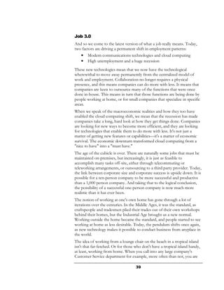 Job 3.0
And so we come to the latest version of what a job really means. Today,
two factors are driving a permanent shift in employment patterns:
   •   Modern communications technologies and cloud computing
   •   High unemployment and a huge recession
These new technologies mean that we now have the technological
wherewithal to move away permanently from the centralized model of
work and employment. Collaboration no longer requires a physical
presence, and this means companies can do more with less. It means that
companies are keen to outsource many of the functions that were once
done in-house. This means in turn that those functions are being done by
people working at home, or for small companies that specialize in specific
areas.
When we speak of the macroeconomic realities and how they too have
enabled the cloud computing shift, we mean that the recession has made
companies take a long, hard look at how they get things done. Companies
are looking for new ways to become more efficient, and they are looking
for technologies that enable them to do more with less. It's not just a
matter of getting new features or capabilities—it's a matter of economic
survival. The economic downturn transformed cloud computing from a
"nice to have" into a "must have."
The age of the cubicle is over. There are naturally some jobs that must be
maintained on-premises, but increasingly, it is just as feasible to
accomplish many tasks off-site, either through telecommuting or
teleworking arrangements, or outsourcing to a third party provider. Today,
the link between corporate size and corporate success is upside down. It is
possible for a ten-person company to be more successful and productive
than a 1,000 person company. And taking that to the logical conclusion,
the possibility of a successful one-person company is now much more
realistic than it has ever been.
The notion of working at one's own home has gone through a lot of
iterations over the centuries. In the Middle Ages, it was the standard, as
craftspeople and tradesmen plied their trades out of their own workshops
behind their homes, but the Industrial Age brought us a new normal.
Working outside the home became the standard, and people started to see
working at home as less desirable. Today, the pendulum shifts once again,
as new technology makes it possible to conduct business from anyplace in
the world.
The idea of working from a lounge chair on the beach in a tropical island
isn't that far-fetched. Or for those who don't have a tropical island handy,
at least, working from home. When you call into any large company's
Customer Service department for example, more often than not, you are

                                     39
 