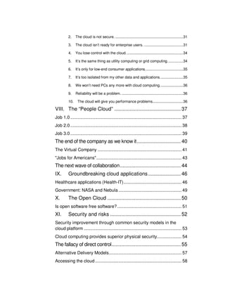 2.    The cloud is not secure. ................................................................ 31

          3.    The cloud isn’t ready for enterprise users. ..................................... 31

          4.    You lose control with the cloud. ..................................................... 34

          5.    It’s the same thing as utility computing or grid computing. .............. 34

          6.    It’s only for low-end consumer applications. ................................... 35

          7.    It’s too isolated from my other data and applications. ..................... 35

          8.    We won’t need PCs any more with cloud computing. ..................... 36

          9.    Reliability will be a problem. .......................................................... 36

          10.    The cloud will give you performance problems. ............................ 36

VIII. The “People Cloud” ............................................... 37
Job 1.0 .......................................................................................... 37
Job 2.0 .......................................................................................... 38
Job 3.0 .......................................................................................... 39
The end of the company as we know it ............................... 40
The Virtual Company .................................................................... 41
"Jobs for Americans" ..................................................................... 43
The next wave of collaboration ........................................... 44
IX.       Groundbreaking cloud applications ....................... 46
Healthcare applications (Health-IT) ............................................... 46
Government: NASA and Nebula ................................................... 49
X.        The Open Cloud .................................................... 50
Is open software free software? .................................................... 51
XI.       Security and risks .................................................. 52
Security improvement through common security models in the
cloud platform ............................................................................... 53
Cloud computing provides superior physical security.................... 54
The fallacy of direct control................................................. 55
Alternative Delivery Models........................................................... 57
Accessing the cloud ...................................................................... 58
 