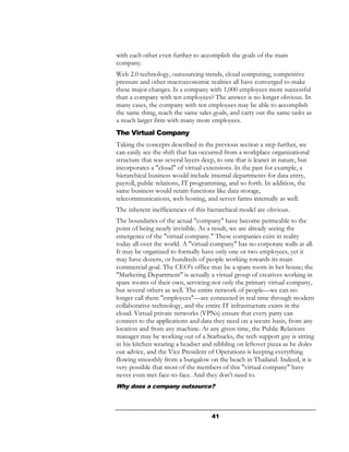 with each other even further to accomplish the goals of the main
company.
Web 2.0 technology, outsourcing trends, cloud computing, competitive
pressure and other macroeconomic realities all have converged to make
these major changes. Is a company with 1,000 employees more successful
than a company with ten employees? The answer is no longer obvious. In
many cases, the company with ten employees may be able to accomplish
the same thing, reach the same sales goals, and carry out the same tasks as
a much larger firm with many more employees.
The Virtual Company
Taking the concepts described in the previous section a step further, we
can easily see the shift that has occurred from a workplace organizational
structure that was several layers deep, to one that is leaner in nature, but
incorporates a "cloud" of virtual extensions. In the past for example, a
hierarchical business would include internal departments for data entry,
payroll, public relations, IT programming, and so forth. In addition, the
same business would retain functions like data storage,
telecommunications, web hosting, and server farms internally as well.
The inherent inefficiencies of this hierarchical model are obvious.
The boundaries of the actual "company" have become permeable to the
point of being nearly invisible. As a result, we are already seeing the
emergence of the "virtual company." These companies exist in reality
today all over the world. A "virtual company" has no corporate walls at all.
It may be organized to formally have only one or two employees, yet it
may have dozens, or hundreds of people working towards its main
commercial goal. The CEO's office may be a spare room in her house; the
"Marketing Department" is actually a virtual group of creatives working in
spare rooms of their own, servicing not only the primary virtual company,
but several others as well. The entire network of people—we can no
longer call them "employees"—are connected in real time through modern
collaborative technology, and the entire IT infrastructure exists in the
cloud. Virtual private networks (VPNs) ensure that every party can
connect to the applications and data they need on a secure basis, from any
location and from any machine. At any given time, the Public Relations
manager may be working out of a Starbucks, the tech support guy is sitting
in his kitchen wearing a headset and nibbling on leftover pizza as he doles
out advice, and the Vice President of Operations is keeping everything
flowing smoothly from a bungalow on the beach in Thailand. Indeed, it is
very possible that most of the members of this "virtual company" have
never even met face-to-face. And they don't need to.
Why does a company outsource?



                                     41
 