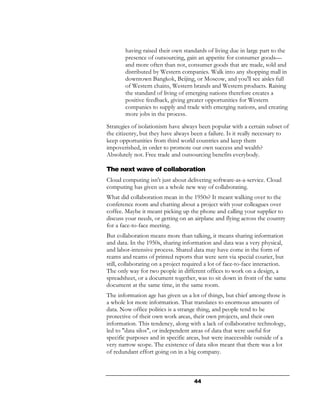 having raised their own standards of living due in large part to the
        presence of outsourcing, gain an appetite for consumer goods—
        and more often than not, consumer goods that are made, sold and
        distributed by Western companies. Walk into any shopping mall in
        downtown Bangkok, Beijing, or Moscow, and you'll see aisles full
        of Western chains, Western brands and Western products. Raising
        the standard of living of emerging nations therefore creates a
        positive feedback, giving greater opportunities for Western
        companies to supply and trade with emerging nations, and creating
        more jobs in the process.
Strategies of isolationism have always been popular with a certain subset of
the citizenry, but they have always been a failure. Is it really necessary to
keep opportunities from third world countries and keep them
impoverished, in order to promote our own success and wealth?
Absolutely not. Free trade and outsourcing benefits everybody.

The next wave of collaboration
Cloud computing isn't just about delivering software-as-a-service. Cloud
computing has given us a whole new way of collaborating.
What did collaboration mean in the 1950s? It meant walking over to the
conference room and chatting about a project with your colleagues over
coffee. Maybe it meant picking up the phone and calling your supplier to
discuss your needs, or getting on an airplane and flying across the country
for a face-to-face meeting.
But collaboration means more than talking, it means sharing information
and data. In the 1950s, sharing information and data was a very physical,
and labor-intensive process. Shared data may have come in the form of
reams and reams of printed reports that were sent via special courier, but
still, collaborating on a project required a lot of face-to-face interaction.
The only way for two people in different offices to work on a design, a
spreadsheet, or a document together, was to sit down in front of the same
document at the same time, in the same room.
The information age has given us a lot of things, but chief among those is
a whole lot more information. That translates to enormous amounts of
data. Now office politics is a strange thing, and people tend to be
protective of their own work areas, their own projects, and their own
information. This tendency, along with a lack of collaborative technology,
led to "data silos", or independent areas of data that were useful for
specific purposes and in specific areas, but were inaccessible outside of a
very narrow scope. The existence of data silos meant that there was a lot
of redundant effort going on in a big company.



                                     44
 