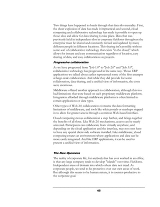 Two things have happened to break through that data silo mentality. First,
the sheer explosion of data has made it impractical; and second, cloud
computing and collaborative technology has made it possible to open up
those silos and allow for data sharing to take place. Data that was
previously held in independent silos in corporate fiefdoms throughout the
enterprise must be shared and constantly revised and updated by many
different people in different locations. This sharing isn't possible without
some sort of collaborative technology that exists "in the cloud," which
allows for instant and easy communication regardless of location, easy
sharing of data, and easy collaboration on projects.
Progressive collaboration
As we have progressed from "Job 1.0" to "Job 2.0" and "Job 3.0",
collaborative technology has progressed in the same way. Those ERP
applications we talked about earlier represented some of the first attempts
at large-scale collaboration. And while they did provide for some
collaboration, data sharing, and a unified view of information, the costs
were enormous.
Middleware offered another approach to collaboration, although this too
had limitations that were based on each proprietary middleware platform.
Integration afforded through middleware platforms is often limited to
certain applications or data types.
Other types of Web 2.0 collaboration overcame the data formatting
limitations of middleware, and tools like wikis portals or mashups stepped
in to allow for greater access through a common Web-based interface.
Cloud computing moves collaboration a step further, and brings together
the benefits of all three. Like Web 2.0 mechanisms, access can be nearly
universal. Participants can collaborate from virtually anywhere, and
depending on the cloud application and the interface, may not even have
to have any special client-side software installed. Like middleware, cloud
computing creates an environment where applications and data can be
more easily integrated. And like ERP applications, it can be used to
present a unified view of information.


The New Openness
The reality of corporate life, for anybody that has ever worked in an office,
is that any large company tends to develop "islands" over time. Fiefdoms.
Independent areas of domain into which others dare not tread. As
corporate people, we tend to be protective over our own areas of work.
But although this seems to be human nature, it is counter-productive to
the corporate goal.



                                     45
 