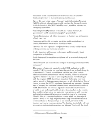 nationwide health care infrastructure that would make it easier for
healthcare providers to share and access patient records.
Part of this plan would create a National Health Information Network
(NHIN), which is a broad, interoperable platform for sharing electronic
health information. The NHIN would connect providers, insurers, and
emergency responders.
According to the Department of Health and Human Services, the
government's health care informatics plan's goals include:7
“Medical information will follow consumers so that they are at the center
of their own care
Consumers will be able to choose physicians and hospitals based on
clinical performance results made available to them
Clinicians will have a patient’s complete medical history, computerized
ordering systems, and electronic reminders
Quality incentives will measure performance and drive quality-based
competition in the industry
Public health and bioterrorism surveillance will be seamlessly integrated
into care
Clinical research will be accelerated and post-marketing surveillance will be
expanded.”
The concept of electronic medical records (EMR) and patient health
records (PHR) is one that has long been discussed, and is already in use in
other countries. There is no doubt that it will be part of the current
administration's broad health care reform initiative, and there are already
legislative incentives in place to encourage health care providers to get
with the program. EMR doesn't just mean that the hospital puts your
patient records in their computer—it means a new level of sharing. This of
course, is within the HIPAA regulation framework and assumes a rigorous
level of security, but it allows for a cloud-based infrastructure to exist for
EMR. The benefits are obvious. A patient's medical records would be
available to any authorized health care provider, anywhere in the country.
You could travel anywhere you want, and your records go with you. Any
authorized provider could access your records in case of an emergency.
Already, there is a common but limited version which has shown great
benefit—many of the large drugstore chains keep customer records in a
secure database, so that you can go to any branch, anywhere in the
country, and receive your prescription. The database also includes relevant
information such as drug interactions and allergies. This is only the tip of


7   US Department of Health and Human Services.

                                      47
 