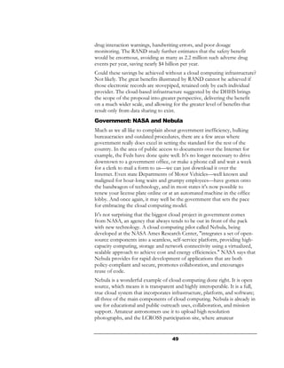 drug interaction warnings, handwriting errors, and poor dosage
monitoring. The RAND study further estimates that the safety benefit
would be enormous, avoiding as many as 2.2 million such adverse drug
events per year, saving nearly $4 billion per year.
Could these savings be achieved without a cloud computing infrastructure?
Not likely. The great benefits illustrated by RAND cannot be achieved if
those electronic records are stovepiped, retained only by each individual
provider. The cloud-based infrastructure suggested by the DHHS brings
the scope of the proposal into greater perspective, delivering the benefit
on a much wider scale, and allowing for the greater level of benefits that
result only from data sharing to exist.
Government: NASA and Nebula
Much as we all like to complain about government inefficiency, hulking
bureaucracies and outdated procedures, there are a few areas where
government really does excel in setting the standard for the rest of the
country. In the area of public access to documents over the Internet for
example, the Feds have done quite well. It's no longer necessary to drive
downtown to a government office, or make a phone call and wait a week
for a clerk to mail a form to us—we can just download it over the
Internet. Even state Departments of Motor Vehicles—well known and
maligned for hour-long waits and grumpy employees—have gotten onto
the bandwagon of technology, and in most states it's now possible to
renew your license plate online or at an automated machine in the office
lobby. And once again, it may well be the government that sets the pace
for embracing the cloud computing model.
It's not surprising that the biggest cloud project in government comes
from NASA, an agency that always tends to be out in front of the pack
with new technology. A cloud computing pilot called Nebula, being
developed at the NASA Ames Research Center, "integrates a set of open-
source components into a seamless, self-service platform, providing high-
capacity computing, storage and network connectivity using a virtualized,
scalable approach to achieve cost and energy efficiencies." NASA says that
Nebula provides for rapid development of applications that are both
policy-compliant and secure, promotes collaboration, and encourages
reuse of code.
Nebula is a wonderful example of cloud computing done right. It is open
source, which means it is transparent and highly interoperable. It is a full,
true cloud system that incorporates infrastructure, platform, and software;
all three of the main components of cloud computing. Nebula is already in
use for educational and public outreach uses, collaboration, and mission
support. Amateur astronomers use it to upload high resolution
photographs, and the LCROSS participation site, where amateur


                                     49
 