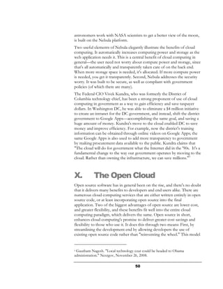 astronomers work with NASA scientists to get a better view of the moon,
is built on the Nebula platform.
Two useful elements of Nebula elegantly illustrate the benefits of cloud
computing. It automatically increases computing power and storage as the
web application needs it. This is a central benefit of cloud computing in
general—the user need not worry about compute power and storage, since
that's all automatically and transparently taken care of on the back end.
When more storage space is needed, it's allocated. If more compute power
is needed, you get it transparently. Second, Nebula addresses the security
worry. It was built to be secure, as well as compliant with government
policies (of which there are many).
The Federal CIO Vivek Kundra, who was formerly the District of
Columbia technology chief, has been a strong proponent of use of cloud
computing in government as a way to gain efficiency and save taxpayer
dollars. In Washington DC, he was able to eliminate a $4 million initiative
to create an intranet for the DC government, and instead, shift the district
government to Google Apps—accomplishing the same goal, and saving a
huge amount of money. Kundra's move to the cloud enabled DC to save
money and improve efficiency. For example, now the district's training
information can be obtained through online videos on Google Apps; the
same Google Apps is also used to add more transparency to government
by making procurement data available to the public. Kundra claims that
"The cloud will do for government what the Internet did in the '90s. It's a
fundamental change to the way our government operates by moving to the
cloud. Rather than owning the infrastructure, we can save millions."9



X.         The Open Cloud
Open source software has in general been on the rise, and there's no doubt
that it delivers many benefits to developers and end users alike. There are
numerous cloud computing services that are either written entirely in open
source code, or at least incorporating open source into the final
application. Two of the biggest advantages of open source are lower cost,
and greater flexibility, and these benefits fit well into the entire cloud
computing paradigm, which delivers the same. Open source in short,
enhances cloud computing's promise to deliver greater cost savings and
flexibility to those who use it. It does this through two means: First, by
streamlining the development end by allowing developers the use of
existing open source code rather than "reinventing the wheel." This model


9Gautham Nagesh. "Local technology czar could be headed to Obama
administration." Nextgov, November 26, 2008.

                                    50
 
