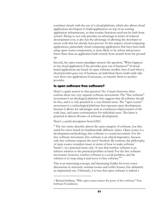 correlates closely with the use of a cloud platform, which also allows cloud
applications developers to build applications on top of an existing
application infrastructure, so that routine functions need not be built from
scratch. Doing so not only provides an advantage in terms of reduced
development cost, it also has the advantage of allowing the developer to
access code that has already been proven. In this respect, cloud computing
applications, particularly cloud computing applications that have been built
using open source components, is more likely to be robust and possess
fewer flaws than an application built entirely from scratch from the ground
up.
Second, the open source paradigm answers the question, "What happens
to my cloud application if the provider goes out of business?" If cloud-
based applications are based on open software models, then if and when a
cloud provider goes out of business, an individual client could easily take
over their own applications if necessary, or transfer them to another
provider.
Is open software free software?
Here's a quick answer to that question: No. Casual observers often
confuse these two very separate software movements. The "free software"
movement is an ideological platform that suggests that all software should
be free, and it is only practical in a very limited sense. The "open source"
movement is a technological platform that espouses open development,
because it allows for advantages such as continuous improvement of the
code base, and easier customization for individual users. The latter is
practical in almost all cases of software development.
Here's a useful description from GNU:
" The two terms describe almost the same category of software, but they
stand for views based on fundamentally different values. Open source is a
development methodology; free software is a social movement. For the
free software movement, free software is an ethical imperative, because
only free software respects the users' freedom. By contrast, the philosophy
of open source considers issues in terms of how to make software
'better'—in a practical sense only. It says that nonfree software is an
inferior solution to the practical problem at hand. For the free software
movement, however, nonfree software is a social problem, and the
solution is to stop using it and move to free software."10
This is an interesting concept, and fascinating fodder for ivory tower
discussions in university seminar rooms and coffee houses, but ultimately
an impractical one. Ultimately, it is true that open software is indeed a

10Richard Stallman. "Why open source misses the point of free software." Free
Software Foundation.

                                      51
 