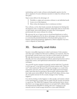 methodology used to make software technologically superior, but the
above argument of course eliminates incentive to make the software in the
first place.
Open source delivers the advantages of:
    •   Flexibility to adapt and customize software to suit individual needs
    •   Lower cost of development
    •   More robust development due to continuous revision
Free software, on the other hand, constrains development by limiting that
development only to academics, hobbyists and people with too much time
on their hands, and would eliminate an entire class of development
professionals who create software for a living.
We advocate the use of open source in cloud-based platforms as well as
cloud-based applications for the above advantages, and most importantly,
to overcome the potential drawback of cloud providers going out of
business and leaving proprietary applications, which companies may have
come to depend on, inaccessible.



XI.         Security and risks
Security is incredibly important in today's environment. Cyber-attackers
and other types of black hat folk want to infiltrate your network, often for
personal gain, and the losses every year due to cyber-attack are enormous.
We take great measures to protect our data and our networks with
firewalls, anti-virus and anti-malware software, physical protections such as
locked data centers, and sophisticated authentication and authorization
techniques.
Any good IT security manager is paranoid, and the belief that "everybody
is out to get me" is one that serves the IT security mission well. "Trust no
one" is the watchword. The poor IT security manager is as a result often
resented by end users, who must comply with regular password changes,
policy items that may be annoying or inconvenient, and procedures that
may make access more difficult. And the payoff isn't always obvious, since
the most ideal outcome for the security manager is that "nothing
happens."
It is only by looking at what happens to other people, and statistics related
to loss and frequency of attack, that we realize that the security investment
is a good one. The 2008 CSI Computer Crime and Security Survey shows
that there is an average reported annual cost of nearly half a million dollars
for financial fraud, $350,000 for dealing with "bot" computers in the
network; and an overall average annual loss of just under $300,000.

                                     52
 