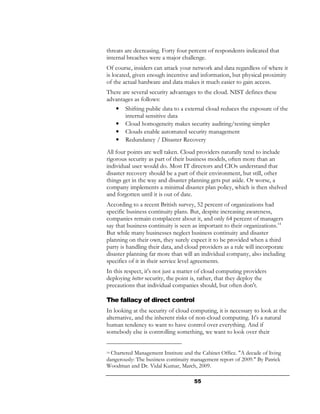 threats are decreasing. Forty four percent of respondents indicated that
internal breaches were a major challenge.
Of course, insiders can attack your network and data regardless of where it
is located, given enough incentive and information, but physical proximity
of the actual hardware and data makes it much easier to gain access.
There are several security advantages to the cloud. NIST defines these
advantages as follows:
     •   Shifting public data to a external cloud reduces the exposure of the
         internal sensitive data
     •   Cloud homogeneity makes security auditing/testing simpler
     •   Clouds enable automated security management
     •   Redundancy / Disaster Recovery
All four points are well taken. Cloud providers naturally tend to include
rigorous security as part of their business models, often more than an
individual user would do. Most IT directors and CIOs understand that
disaster recovery should be a part of their environment, but still, other
things get in the way and disaster planning gets put aside. Or worse, a
company implements a minimal disaster plan policy, which is then shelved
and forgotten until it is out of date.
According to a recent British survey, 52 percent of organizations had
specific business continuity plans. But, despite increasing awareness,
companies remain complacent about it, and only 64 percent of managers
say that business continuity is seen as important to their organizations.14
But while many businesses neglect business continuity and disaster
planning on their own, they surely expect it to be provided when a third
party is handling their data, and cloud providers as a rule will incorporate
disaster planning far more than will an individual company, also including
specifics of it in their service level agreements.
In this respect, it's not just a matter of cloud computing providers
deploying better security, the point is, rather, that they deploy the
precautions that individual companies should, but often don't.

The fallacy of direct control
In looking at the security of cloud computing, it is necessary to look at the
alternative, and the inherent risks of non-cloud computing. It's a natural
human tendency to want to have control over everything. And if
somebody else is controlling something, we want to look over their


14Chartered Management Institute and the Cabinet Office. "A decade of living
dangerously: The business continuity management report of 2009." By Patrick
Woodman and Dr. Vidal Kumar, March, 2009.

                                      55
 